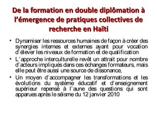 De la formation en double diplômation àDe la formation en double diplômation à
l’émergence de pratiques collectives del’émergence de pratiques collectives de
recherche en Haïtirecherche en Haïti
• Dynamiser lesressourceshumainesdefaçon àcréer des
synergies internes et externes ayant pour vocation
d’élever lesniveaux deformation et dequalification
• L’approche interculturelle revêt un attrait pour nombre
d’acteurs impliqués dans ces échanges formateurs, mais
ellepeut êtreaussi unesourcededissonance,
• Un moyen d’accompagner les transformations et les
évolutions du système éducatif et d’enseignement
supérieur repensé à l’aune des questions qui sont
apparuesaprèsleséismedu 12 janvier 2010
 
