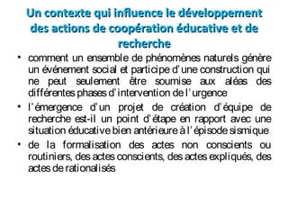 Un contexte qui influence le développementUn contexte qui influence le développement
des actions de coopération éducative et dedes actions de coopération éducative et de
rechercherecherche
• comment un ensemble de phénomènes naturels génère
un événement social et participe d’une construction qui
ne peut seulement être soumise aux aléas des
différentesphasesd’intervention del’urgence
• l’émergence d’un projet de création d’équipe de
recherche est-il un point d’étape en rapport avec une
situation éducativebien antérieureàl’épisodesismique
• de la formalisation des actes non conscients ou
routiniers, des actes conscients, desactesexpliqués, des
actesderationalisés
 