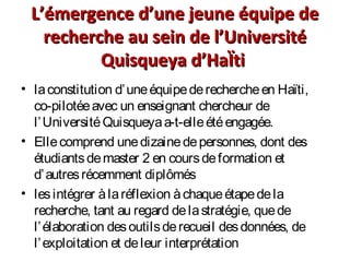 L’émergence d’une jeune équipe deL’émergence d’une jeune équipe de
recherche au sein de l’Universitérecherche au sein de l’Université
Quisqueya d’HaÏtiQuisqueya d’HaÏti
• laconstitution d’uneéquipederechercheen Haïti,
co-pilotéeavec un enseignant chercheur de
l’UniversitéQuisqueyaa-t-elleétéengagée.
• Ellecomprend unedizainedepersonnes, dont des
étudiantsdemaster 2 en coursdeformation et
d’autresrécemment diplômés
• lesintégrer àlaréflexion àchaqueétapedela
recherche, tant au regard delastratégie, quede
l’élaboration desoutilsderecueil desdonnées, de
l’exploitation et deleur interprétation
 
