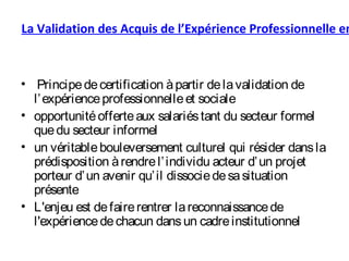 La Validation des Acquis de l’Expérience Professionnelle en
• Principedecertification àpartir delavalidation de
l’expérienceprofessionnelleet sociale
• opportunitéofferteaux salariéstant du secteur formel
quedu secteur informel
• un véritablebouleversement culturel qui résider dansla
prédisposition àrendrel’individu acteur d’un projet
porteur d’un avenir qu’il dissociedesasituation
présente
• L'enjeu est defairerentrer lareconnaissancede
l'expériencedechacun dansun cadreinstitutionnel
 