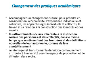 Changement des pratiques académiquesChangement des pratiques académiques
• Accompagner un changement culturel pour prendre en
considération, à l'université, l'expérience individuelle et
collective, les apprentissages individuels et collectifs, le
travail et sa relation à la construction des identités et des
savoirs.
• les affrontements sociaux inhérente à la distinction
sociale des personnes et des collectifs, dans le même
temps que se réinventent des frontières et des définitions
nouvelles de leur autonomie, comme de leur
assujettissement
• réinterroger et transformer la définition communément
attribuée à l'université comme espace de production et de
diffusion des savoirs.
 