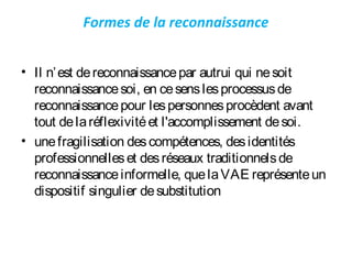 Formes de la reconnaissance
• Il n’est dereconnaissancepar autrui qui nesoit
reconnaissancesoi, en cesenslesprocessusde
reconnaissancepour lespersonnesprocèdent avant
tout delaréflexivitéet l'accomplissement desoi.
• unefragilisation descompétences, desidentités
professionnelleset desréseaux traditionnelsde
reconnaissanceinformelle, quelaVAE représenteun
dispositif singulier desubstitution
 