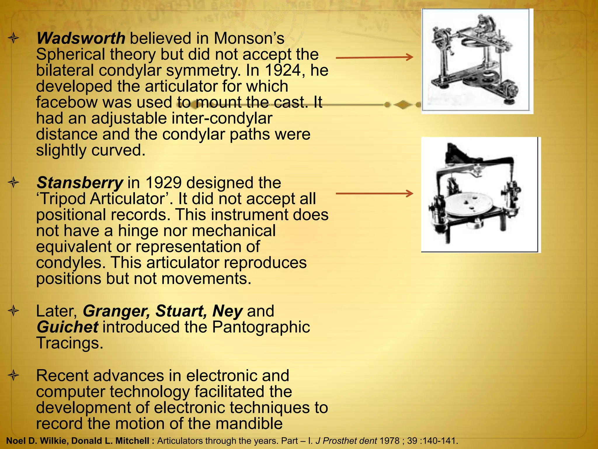  Wadsworth believed in Monson’s
Spherical theory but did not accept the
bilateral condylar symmetry. In 1924, he
developed the articulator for which
facebow was used to mount the cast. It
had an adjustable inter-condylar
distance and the condylar paths were
slightly curved.
 Stansberry in 1929 designed the
‘Tripod Articulator’. It did not accept all
positional records. This instrument does
not have a hinge nor mechanical
equivalent or representation of
condyles. This articulator reproduces
positions but not movements.
 Later, Granger, Stuart, Ney and
Guichet introduced the Pantographic
Tracings.
 Recent advances in electronic and
computer technology facilitated the
development of electronic techniques to
record the motion of the mandible
Noel D. Wilkie, Donald L. Mitchell : Articulators through the years. Part – I. J Prosthet dent 1978 ; 39 :140-141.
 