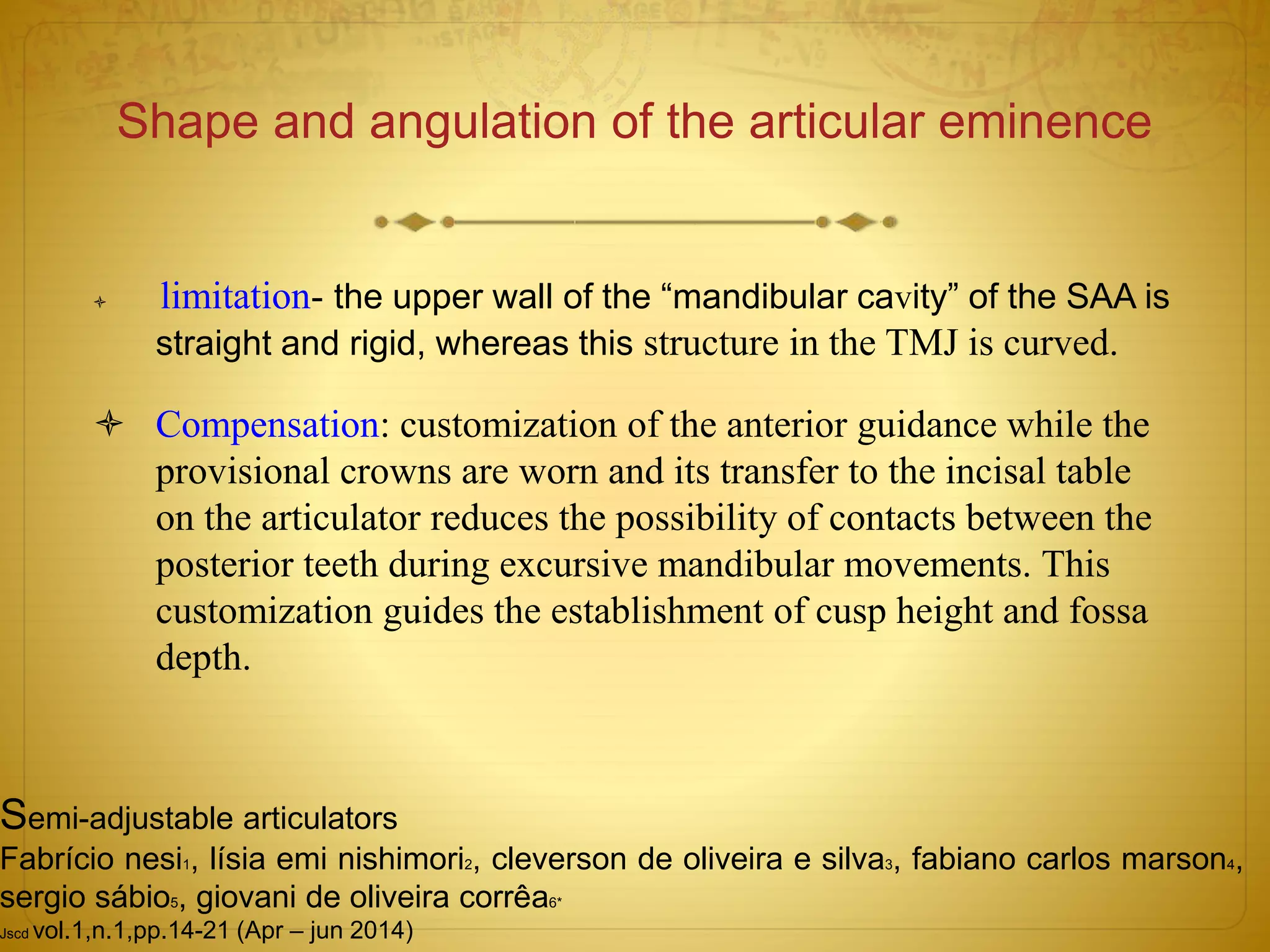 Shape and angulation of the articular eminence
 limitation- the upper wall of the “mandibular cavity” of the SAA is
straight and rigid, whereas this structure in the TMJ is curved.
 Compensation: customization of the anterior guidance while the
provisional crowns are worn and its transfer to the incisal table
on the articulator reduces the possibility of contacts between the
posterior teeth during excursive mandibular movements. This
customization guides the establishment of cusp height and fossa
depth.
Semi-adjustable articulators
Fabrício nesi1, lísia emi nishimori2, cleverson de oliveira e silva3, fabiano carlos marson4,
sergio sábio5, giovani de oliveira corrêa6*
Jscd vol.1,n.1,pp.14-21 (Apr – jun 2014)
 
