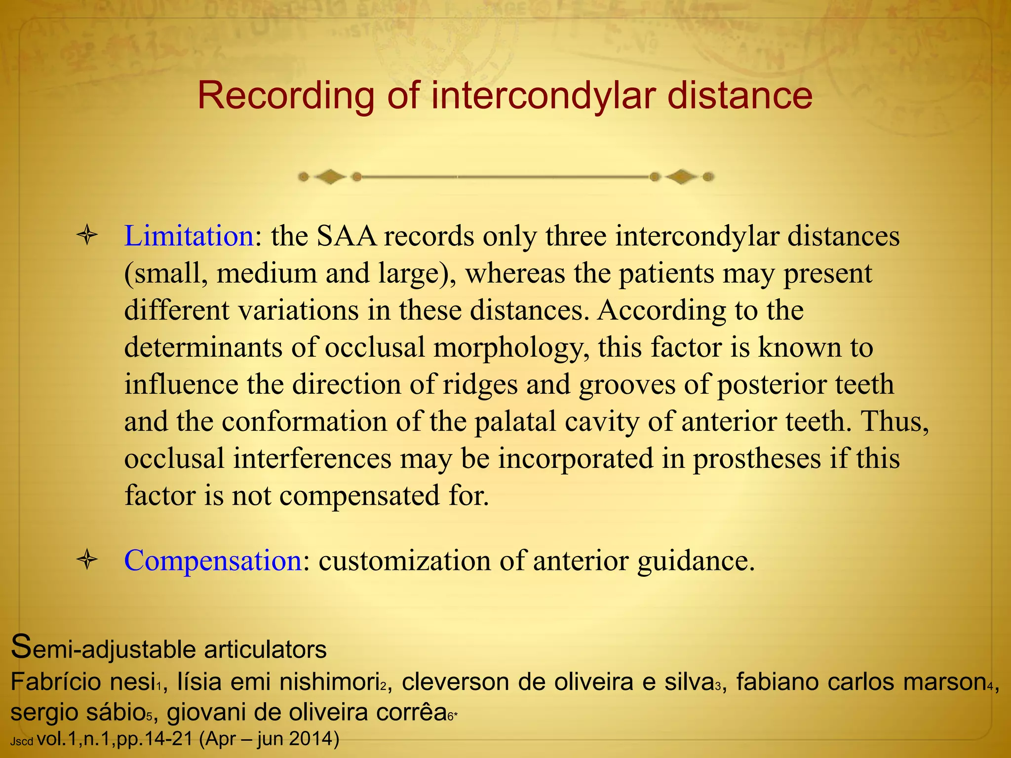 Recording of intercondylar distance
 Limitation: the SAA records only three intercondylar distances
(small, medium and large), whereas the patients may present
different variations in these distances. According to the
determinants of occlusal morphology, this factor is known to
influence the direction of ridges and grooves of posterior teeth
and the conformation of the palatal cavity of anterior teeth. Thus,
occlusal interferences may be incorporated in prostheses if this
factor is not compensated for.
 Compensation: customization of anterior guidance.
Semi-adjustable articulators
Fabrício nesi1, lísia emi nishimori2, cleverson de oliveira e silva3, fabiano carlos marson4,
sergio sábio5, giovani de oliveira corrêa6*
Jscd vol.1,n.1,pp.14-21 (Apr – jun 2014)
 