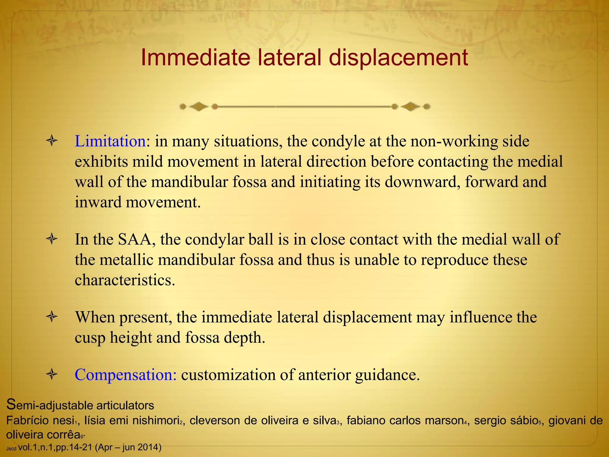 Immediate lateral displacement
 Limitation: in many situations, the condyle at the non-working side
exhibits mild movement in lateral direction before contacting the medial
wall of the mandibular fossa and initiating its downward, forward and
inward movement.
 In the SAA, the condylar ball is in close contact with the medial wall of
the metallic mandibular fossa and thus is unable to reproduce these
characteristics.
 When present, the immediate lateral displacement may influence the
cusp height and fossa depth.
 Compensation: customization of anterior guidance.
Semi-adjustable articulators
Fabrício nesi1, lísia emi nishimori2, cleverson de oliveira e silva3, fabiano carlos marson4, sergio sábio5, giovani de
oliveira corrêa6*
Jscd vol.1,n.1,pp.14-21 (Apr – jun 2014)
 