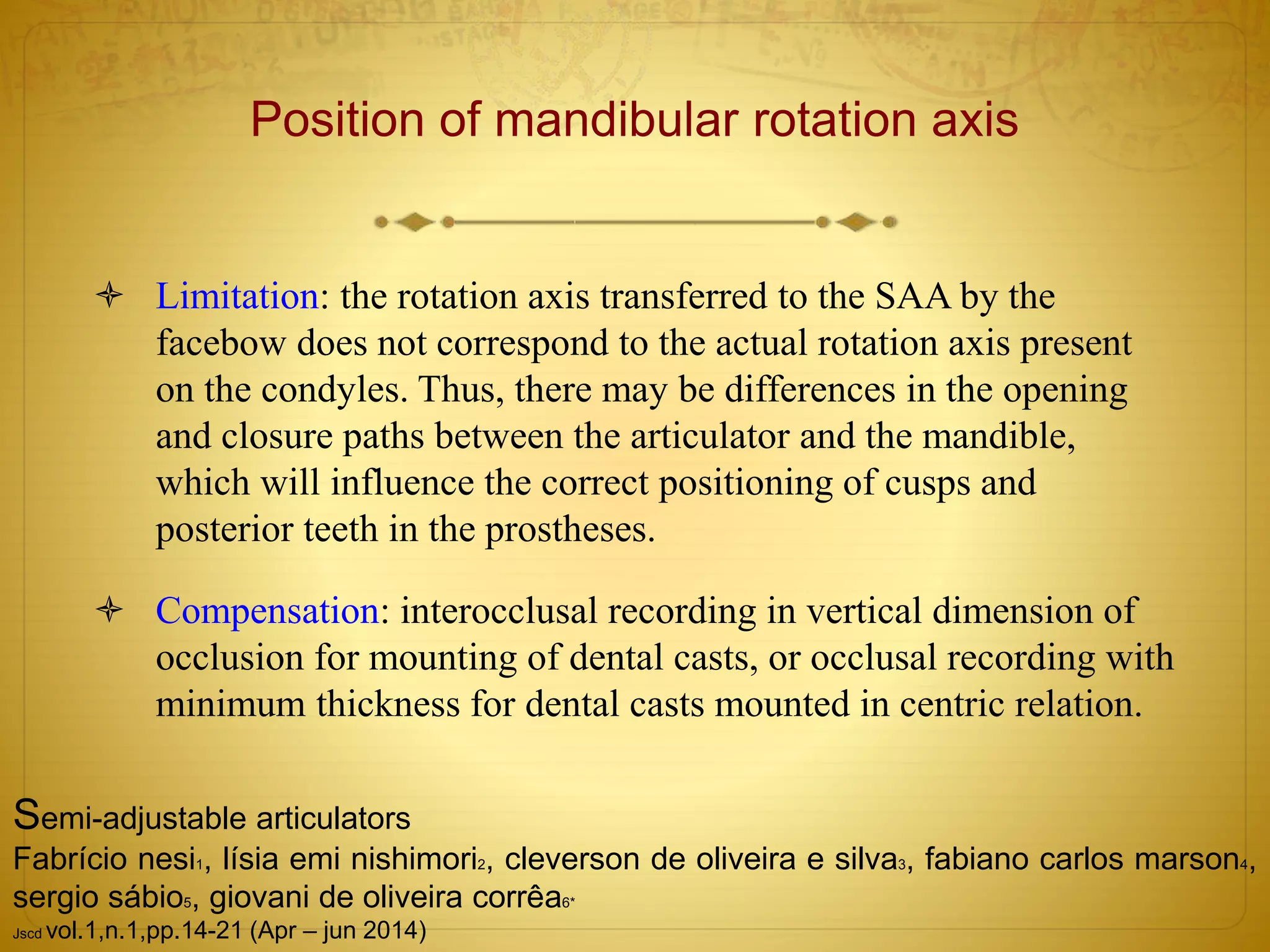Position of mandibular rotation axis
 Limitation: the rotation axis transferred to the SAA by the
facebow does not correspond to the actual rotation axis present
on the condyles. Thus, there may be differences in the opening
and closure paths between the articulator and the mandible,
which will influence the correct positioning of cusps and
posterior teeth in the prostheses.
 Compensation: interocclusal recording in vertical dimension of
occlusion for mounting of dental casts, or occlusal recording with
minimum thickness for dental casts mounted in centric relation.
Semi-adjustable articulators
Fabrício nesi1, lísia emi nishimori2, cleverson de oliveira e silva3, fabiano carlos marson4,
sergio sábio5, giovani de oliveira corrêa6*
Jscd vol.1,n.1,pp.14-21 (Apr – jun 2014)
 