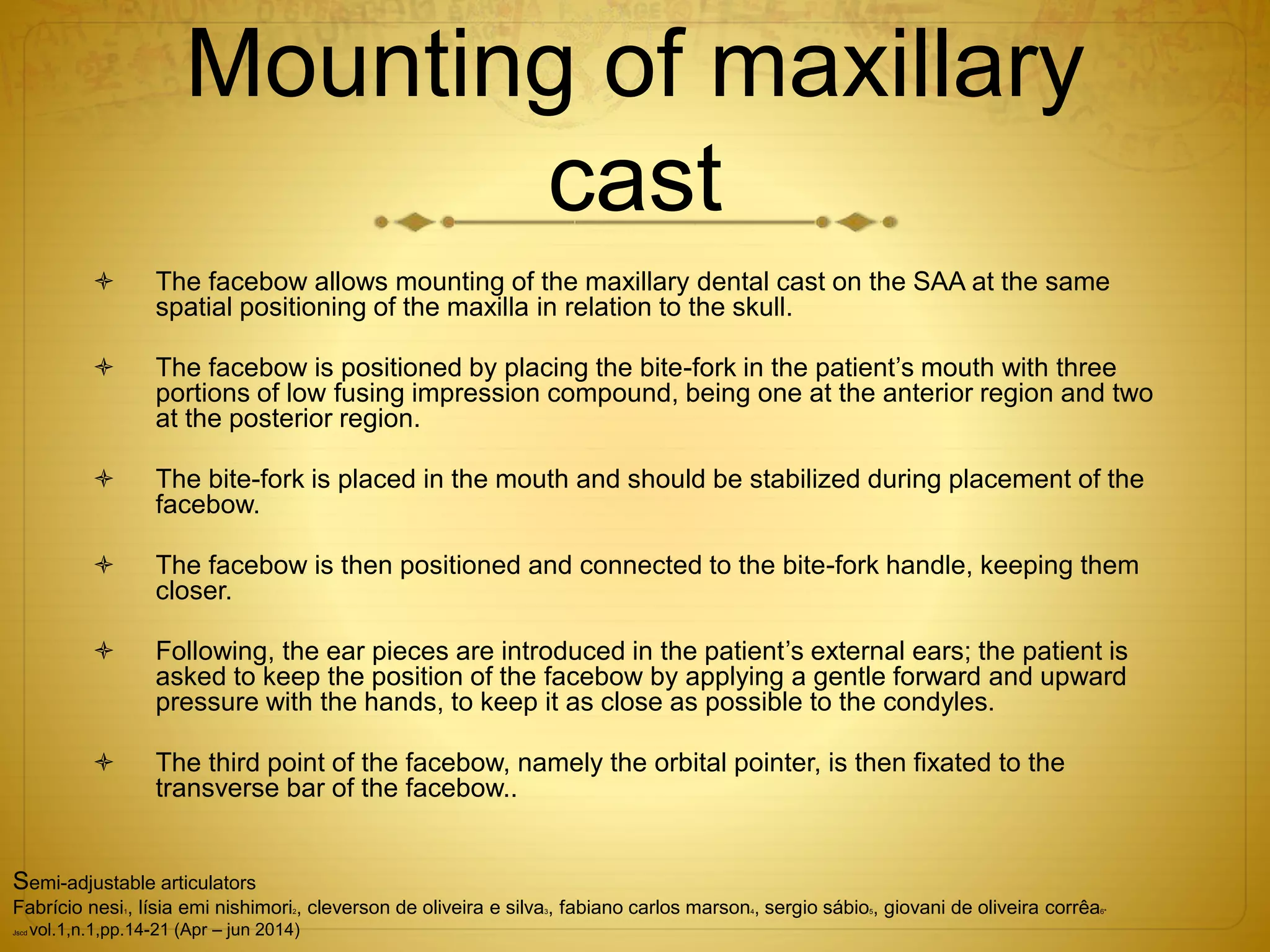 Mounting of maxillary
cast
 The facebow allows mounting of the maxillary dental cast on the SAA at the same
spatial positioning of the maxilla in relation to the skull.
 The facebow is positioned by placing the bite-fork in the patient’s mouth with three
portions of low fusing impression compound, being one at the anterior region and two
at the posterior region.
 The bite-fork is placed in the mouth and should be stabilized during placement of the
facebow.
 The facebow is then positioned and connected to the bite-fork handle, keeping them
closer.
 Following, the ear pieces are introduced in the patient’s external ears; the patient is
asked to keep the position of the facebow by applying a gentle forward and upward
pressure with the hands, to keep it as close as possible to the condyles.
 The third point of the facebow, namely the orbital pointer, is then fixated to the
transverse bar of the facebow..
Semi-adjustable articulators
Fabrício nesi1, lísia emi nishimori2, cleverson de oliveira e silva3, fabiano carlos marson4, sergio sábio5, giovani de oliveira corrêa6*
Jscd vol.1,n.1,pp.14-21 (Apr – jun 2014)
 