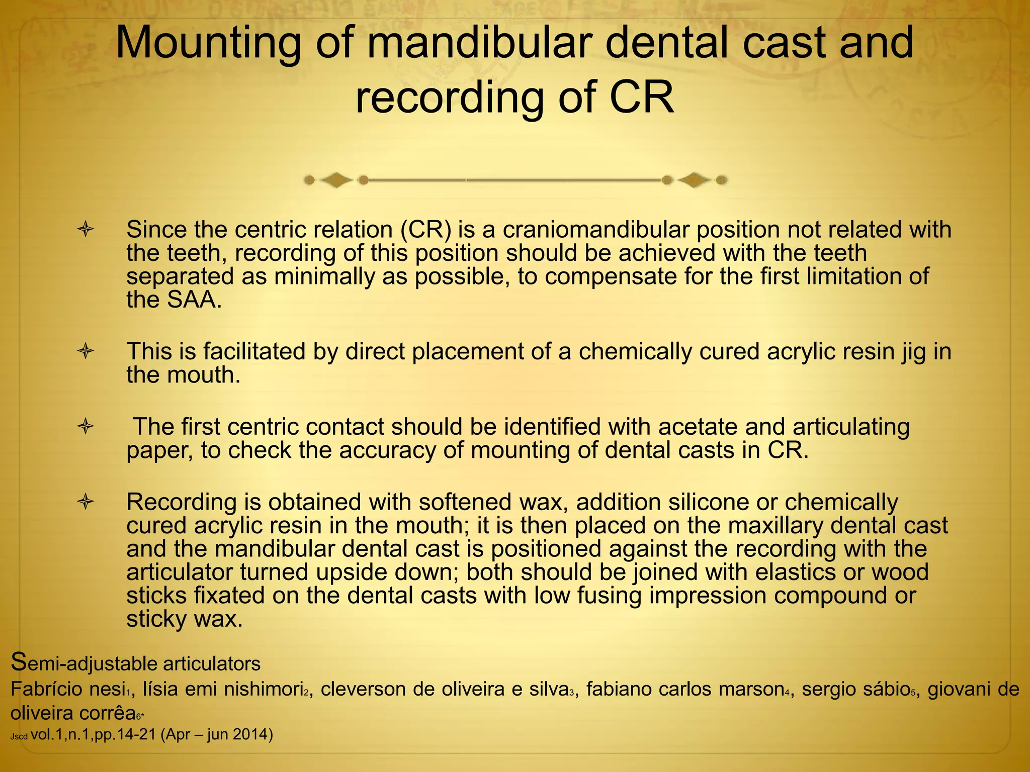 Mounting of mandibular dental cast and
recording of CR
 Since the centric relation (CR) is a craniomandibular position not related with
the teeth, recording of this position should be achieved with the teeth
separated as minimally as possible, to compensate for the first limitation of
the SAA.
 This is facilitated by direct placement of a chemically cured acrylic resin jig in
the mouth.
 The first centric contact should be identified with acetate and articulating
paper, to check the accuracy of mounting of dental casts in CR.
 Recording is obtained with softened wax, addition silicone or chemically
cured acrylic resin in the mouth; it is then placed on the maxillary dental cast
and the mandibular dental cast is positioned against the recording with the
articulator turned upside down; both should be joined with elastics or wood
sticks fixated on the dental casts with low fusing impression compound or
sticky wax.
Semi-adjustable articulators
Fabrício nesi1, lísia emi nishimori2, cleverson de oliveira e silva3, fabiano carlos marson4, sergio sábio5, giovani de
oliveira corrêa6*
Jscd vol.1,n.1,pp.14-21 (Apr – jun 2014)
 