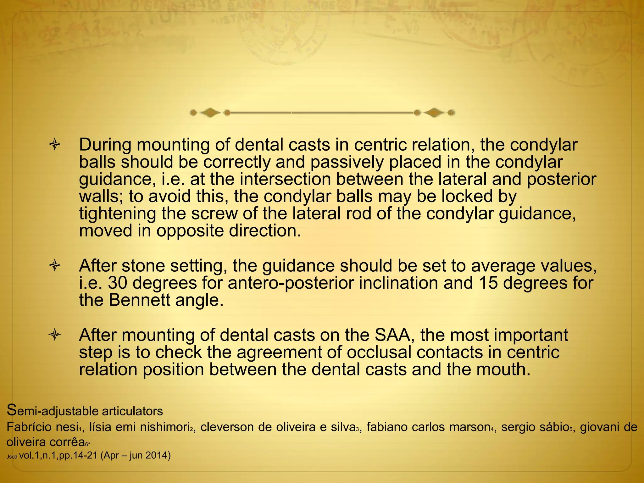  During mounting of dental casts in centric relation, the condylar
balls should be correctly and passively placed in the condylar
guidance, i.e. at the intersection between the lateral and posterior
walls; to avoid this, the condylar balls may be locked by
tightening the screw of the lateral rod of the condylar guidance,
moved in opposite direction.
 After stone setting, the guidance should be set to average values,
i.e. 30 degrees for antero-posterior inclination and 15 degrees for
the Bennett angle.
 After mounting of dental casts on the SAA, the most important
step is to check the agreement of occlusal contacts in centric
relation position between the dental casts and the mouth.
Semi-adjustable articulators
Fabrício nesi1, lísia emi nishimori2, cleverson de oliveira e silva3, fabiano carlos marson4, sergio sábio5, giovani de
oliveira corrêa6*
Jscd vol.1,n.1,pp.14-21 (Apr – jun 2014)
 