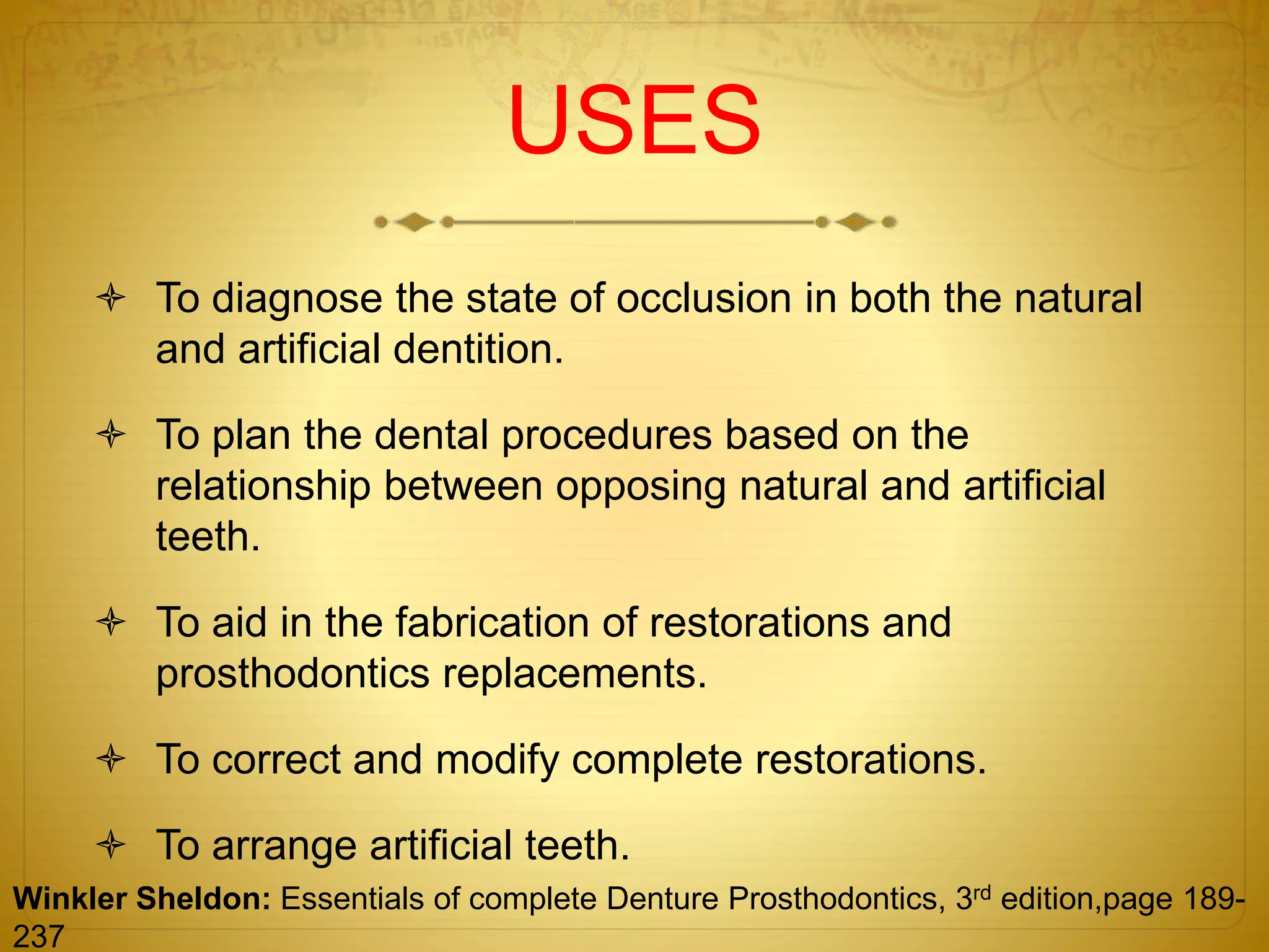 USES
 To diagnose the state of occlusion in both the natural
and artificial dentition.
 To plan the dental procedures based on the
relationship between opposing natural and artificial
teeth.
 To aid in the fabrication of restorations and
prosthodontics replacements.
 To correct and modify complete restorations.
 To arrange artificial teeth.
Winkler Sheldon: Essentials of complete Denture Prosthodontics, 3rd edition,page 189-
237
 
