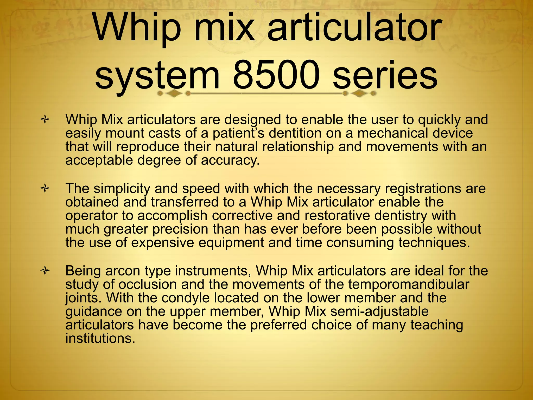 Whip mix articulator
system 8500 series
 Whip Mix articulators are designed to enable the user to quickly and
easily mount casts of a patient’s dentition on a mechanical device
that will reproduce their natural relationship and movements with an
acceptable degree of accuracy.
 The simplicity and speed with which the necessary registrations are
obtained and transferred to a Whip Mix articulator enable the
operator to accomplish corrective and restorative dentistry with
much greater precision than has ever before been possible without
the use of expensive equipment and time consuming techniques.
 Being arcon type instruments, Whip Mix articulators are ideal for the
study of occlusion and the movements of the temporomandibular
joints. With the condyle located on the lower member and the
guidance on the upper member, Whip Mix semi-adjustable
articulators have become the preferred choice of many teaching
institutions.
 