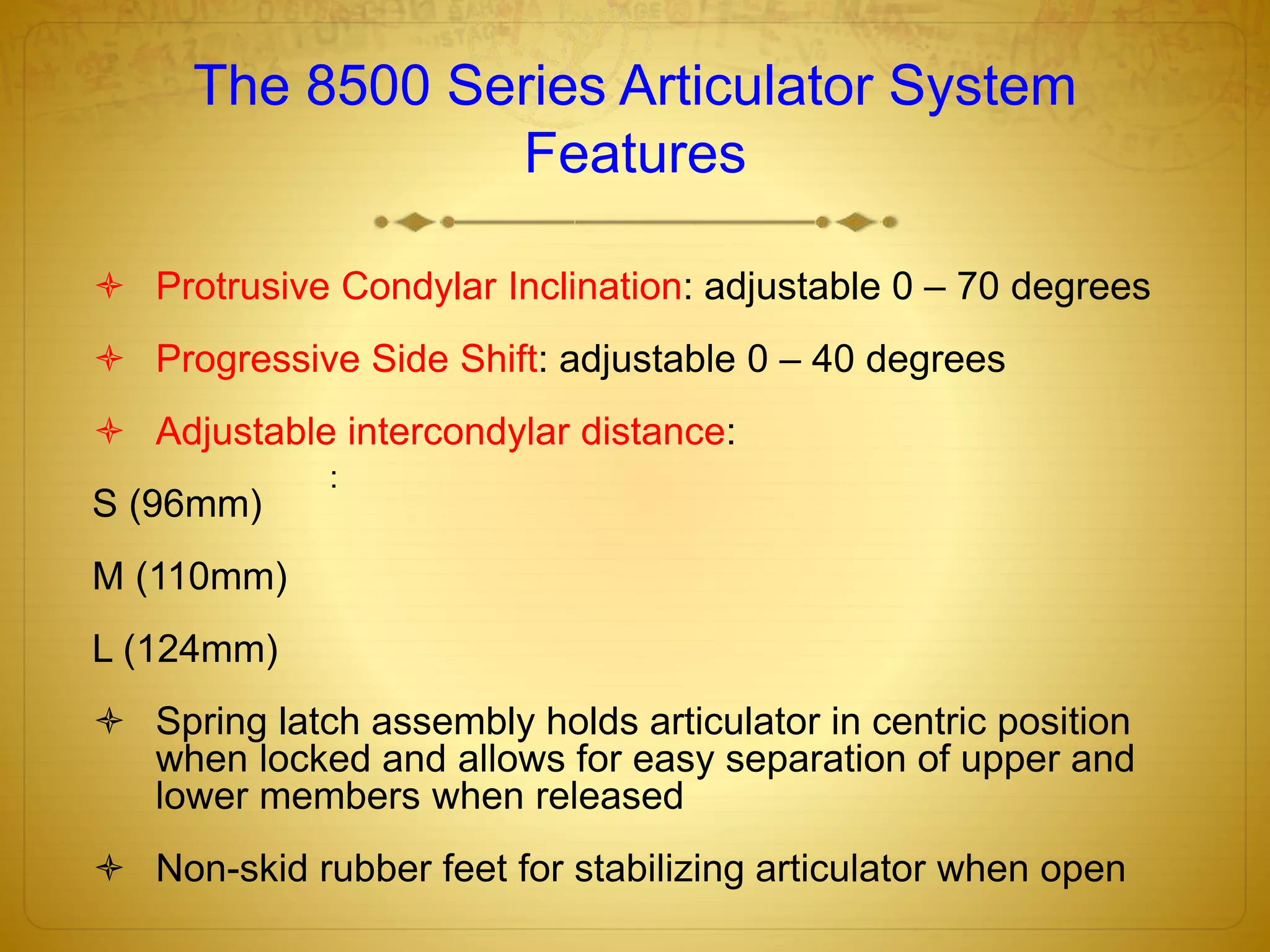 The 8500 Series Articulator System
Features
 Protrusive Condylar Inclination: adjustable 0 – 70 degrees
 Progressive Side Shift: adjustable 0 – 40 degrees
 Adjustable intercondylar distance:
S (96mm)
M (110mm)
L (124mm)
 Spring latch assembly holds articulator in centric position
when locked and allows for easy separation of upper and
lower members when released
 Non-skid rubber feet for stabilizing articulator when open
:
 