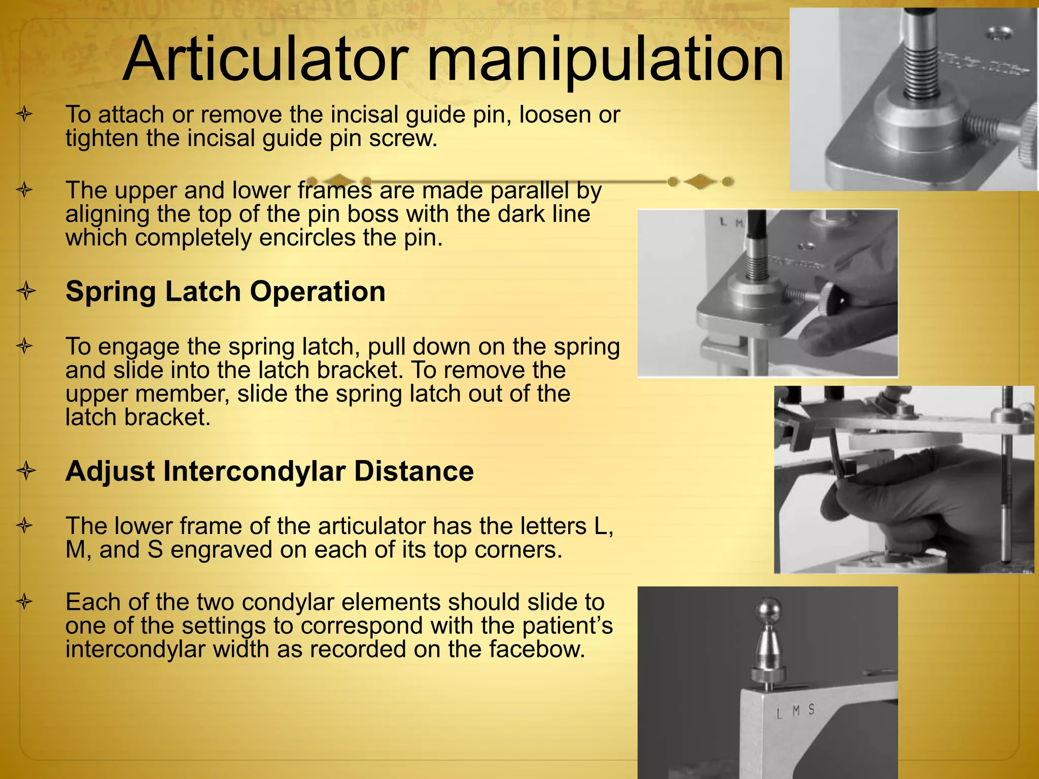 Articulator manipulation
 To attach or remove the incisal guide pin, loosen or
tighten the incisal guide pin screw.
 The upper and lower frames are made parallel by
aligning the top of the pin boss with the dark line
which completely encircles the pin.
 Spring Latch Operation
 To engage the spring latch, pull down on the spring
and slide into the latch bracket. To remove the
upper member, slide the spring latch out of the
latch bracket.
 Adjust Intercondylar Distance
 The lower frame of the articulator has the letters L,
M, and S engraved on each of its top corners.
 Each of the two condylar elements should slide to
one of the settings to correspond with the patient’s
intercondylar width as recorded on the facebow.
 