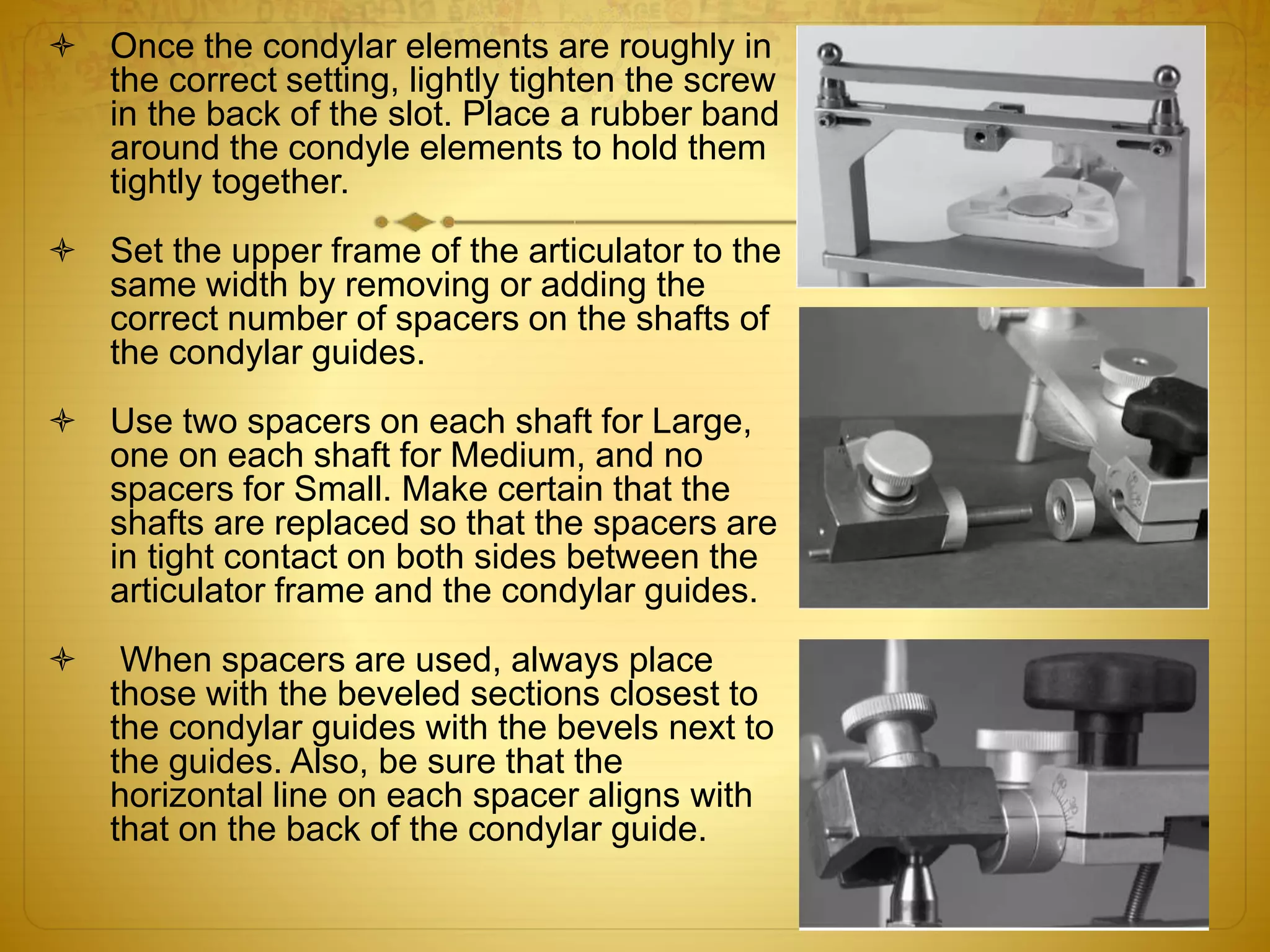  Once the condylar elements are roughly in
the correct setting, lightly tighten the screw
in the back of the slot. Place a rubber band
around the condyle elements to hold them
tightly together.
 Set the upper frame of the articulator to the
same width by removing or adding the
correct number of spacers on the shafts of
the condylar guides.
 Use two spacers on each shaft for Large,
one on each shaft for Medium, and no
spacers for Small. Make certain that the
shafts are replaced so that the spacers are
in tight contact on both sides between the
articulator frame and the condylar guides.
 When spacers are used, always place
those with the beveled sections closest to
the condylar guides with the bevels next to
the guides. Also, be sure that the
horizontal line on each spacer aligns with
that on the back of the condylar guide.
 