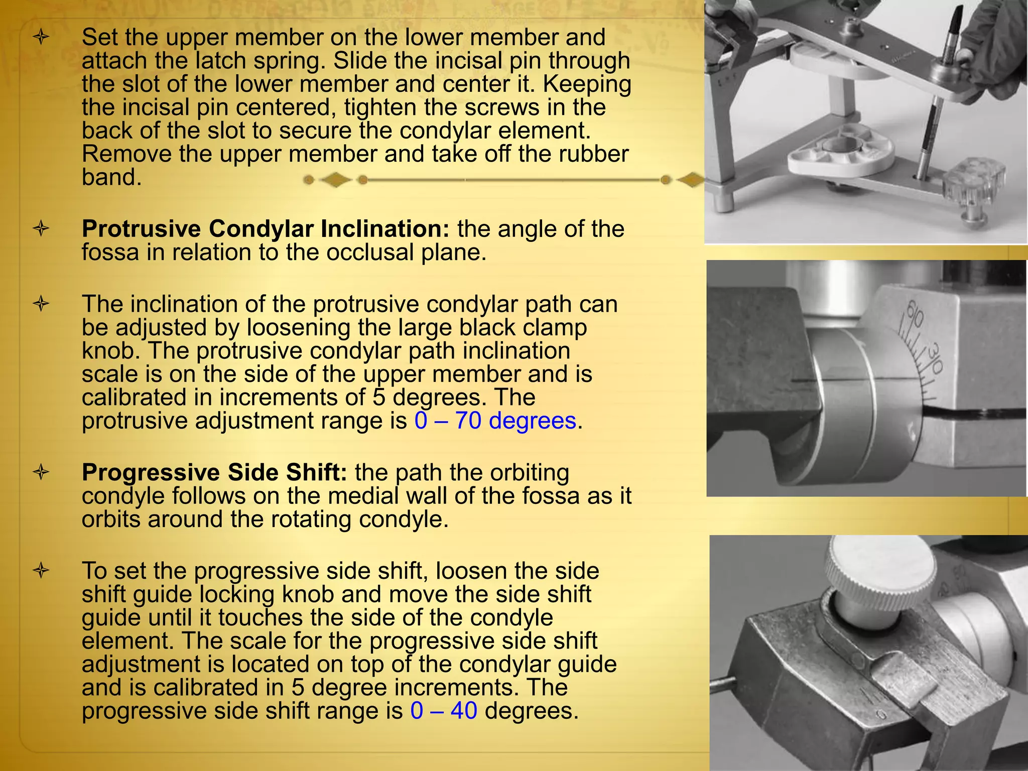  Set the upper member on the lower member and
attach the latch spring. Slide the incisal pin through
the slot of the lower member and center it. Keeping
the incisal pin centered, tighten the screws in the
back of the slot to secure the condylar element.
Remove the upper member and take off the rubber
band.
 Protrusive Condylar Inclination: the angle of the
fossa in relation to the occlusal plane.
 The inclination of the protrusive condylar path can
be adjusted by loosening the large black clamp
knob. The protrusive condylar path inclination
scale is on the side of the upper member and is
calibrated in increments of 5 degrees. The
protrusive adjustment range is 0 – 70 degrees.
 Progressive Side Shift: the path the orbiting
condyle follows on the medial wall of the fossa as it
orbits around the rotating condyle.
 To set the progressive side shift, loosen the side
shift guide locking knob and move the side shift
guide until it touches the side of the condyle
element. The scale for the progressive side shift
adjustment is located on top of the condylar guide
and is calibrated in 5 degree increments. The
progressive side shift range is 0 – 40 degrees.
 