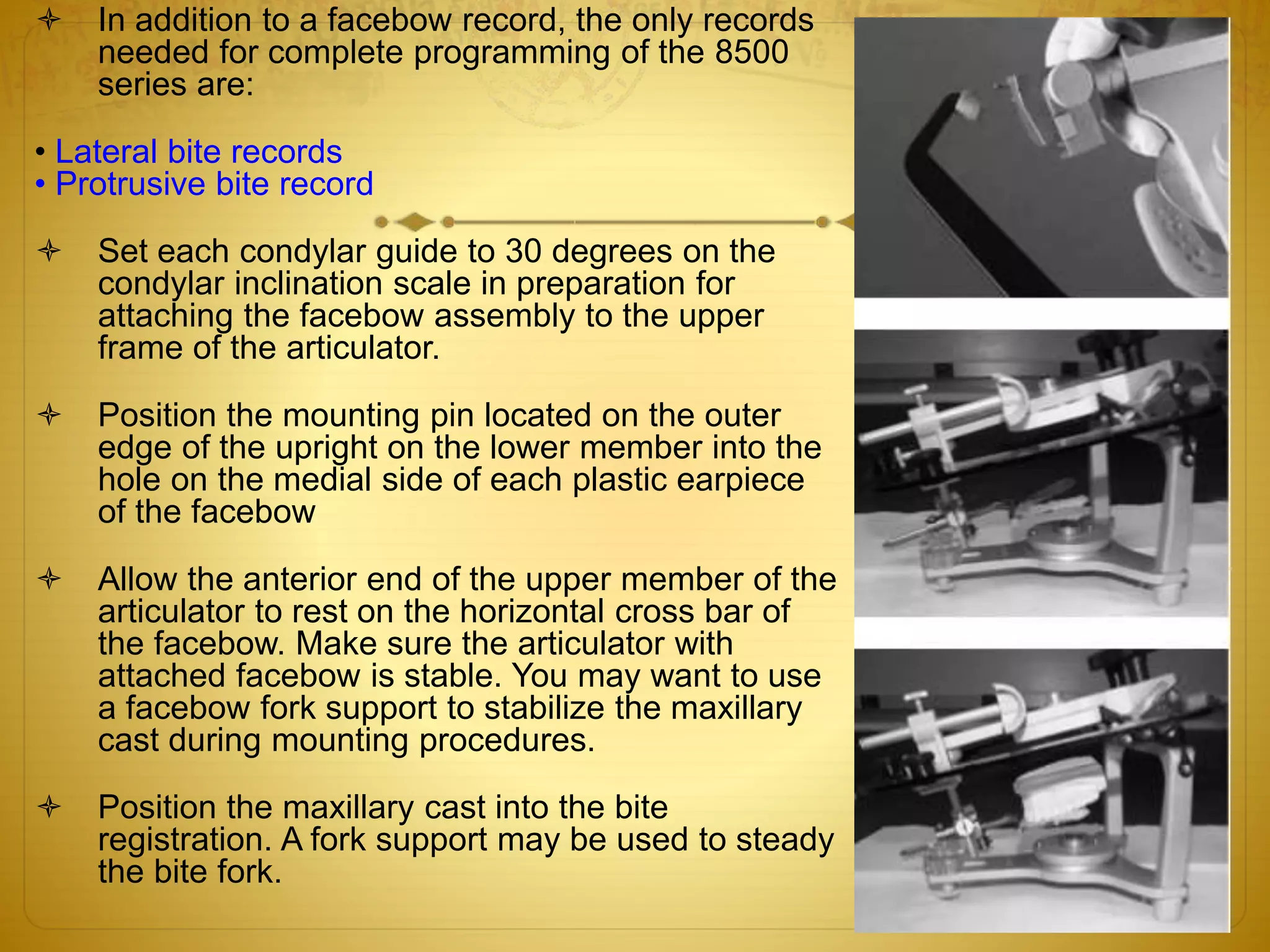  In addition to a facebow record, the only records
needed for complete programming of the 8500
series are:
• Lateral bite records
• Protrusive bite record
 Set each condylar guide to 30 degrees on the
condylar inclination scale in preparation for
attaching the facebow assembly to the upper
frame of the articulator.
 Position the mounting pin located on the outer
edge of the upright on the lower member into the
hole on the medial side of each plastic earpiece
of the facebow
 Allow the anterior end of the upper member of the
articulator to rest on the horizontal cross bar of
the facebow. Make sure the articulator with
attached facebow is stable. You may want to use
a facebow fork support to stabilize the maxillary
cast during mounting procedures.
 Position the maxillary cast into the bite
registration. A fork support may be used to steady
the bite fork.
 