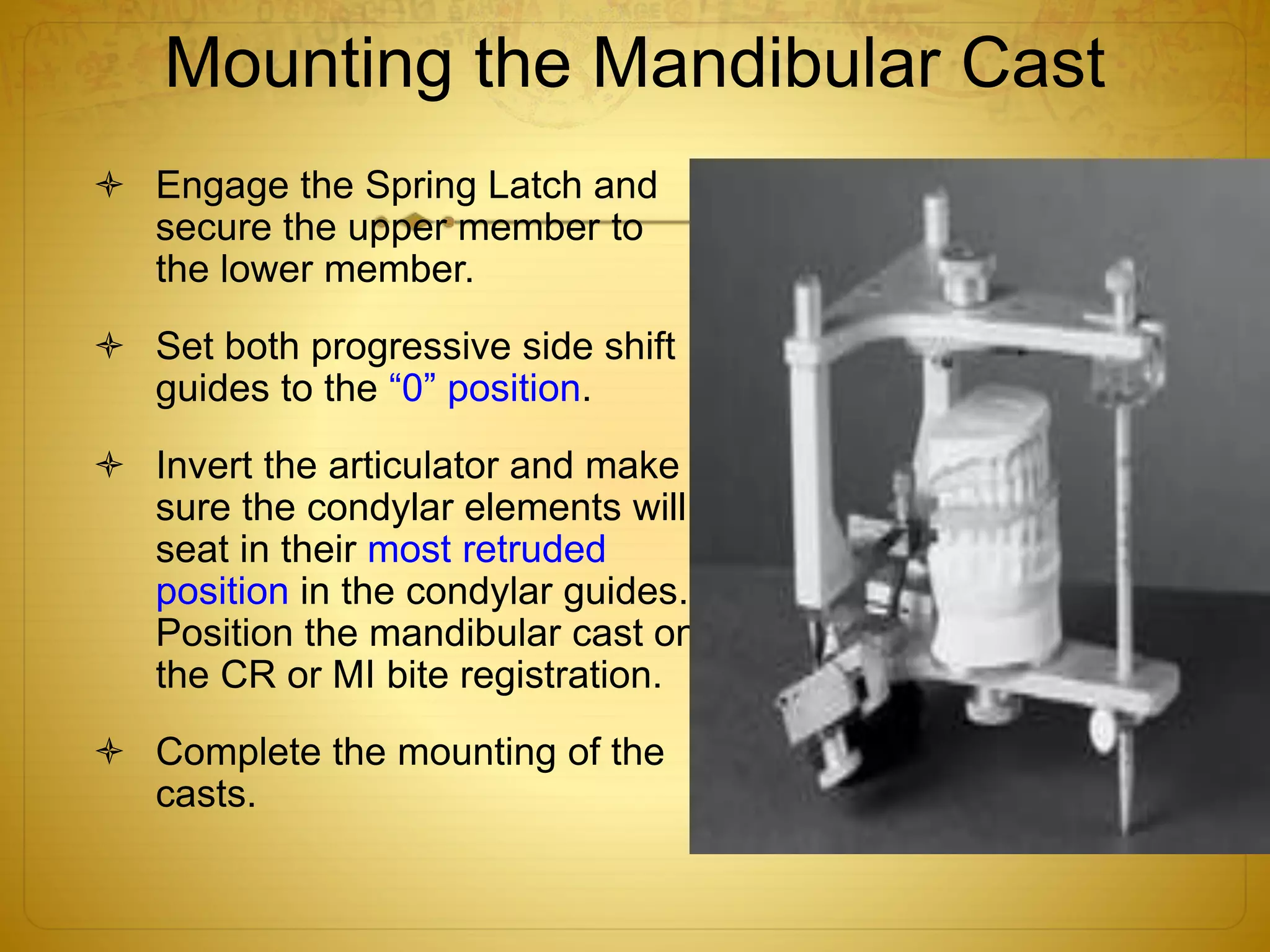 Mounting the Mandibular Cast
 Engage the Spring Latch and
secure the upper member to
the lower member.
 Set both progressive side shift
guides to the “0” position.
 Invert the articulator and make
sure the condylar elements will
seat in their most retruded
position in the condylar guides.
Position the mandibular cast on
the CR or MI bite registration.
 Complete the mounting of the
casts.
 