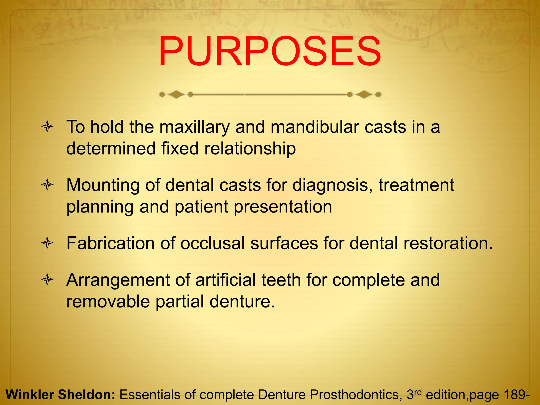 PURPOSES
 To hold the maxillary and mandibular casts in a
determined fixed relationship
 Mounting of dental casts for diagnosis, treatment
planning and patient presentation
 Fabrication of occlusal surfaces for dental restoration.
 Arrangement of artificial teeth for complete and
removable partial denture.
Winkler Sheldon: Essentials of complete Denture Prosthodontics, 3rd edition,page 189-
 