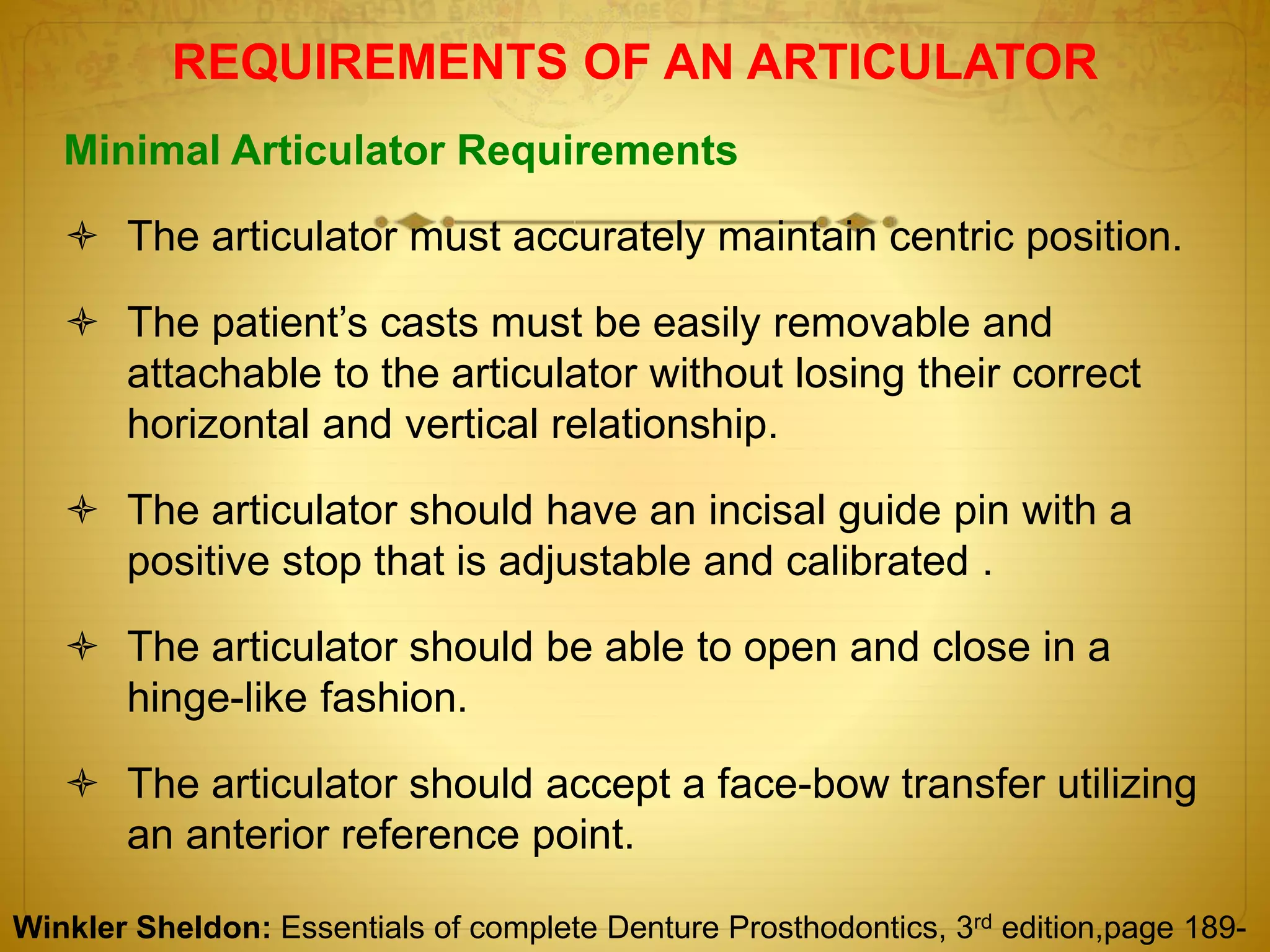 REQUIREMENTS OF AN ARTICULATOR
Minimal Articulator Requirements
 The articulator must accurately maintain centric position.
 The patient’s casts must be easily removable and
attachable to the articulator without losing their correct
horizontal and vertical relationship.
 The articulator should have an incisal guide pin with a
positive stop that is adjustable and calibrated .
 The articulator should be able to open and close in a
hinge-like fashion.
 The articulator should accept a face-bow transfer utilizing
an anterior reference point.
Winkler Sheldon: Essentials of complete Denture Prosthodontics, 3rd edition,page 189-
 