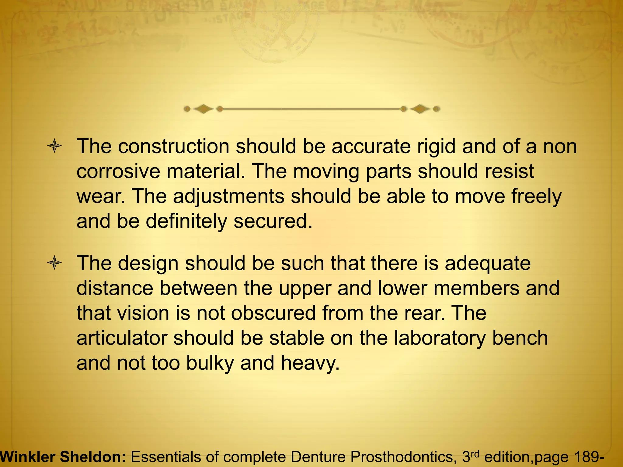  The construction should be accurate rigid and of a non
corrosive material. The moving parts should resist
wear. The adjustments should be able to move freely
and be definitely secured.
 The design should be such that there is adequate
distance between the upper and lower members and
that vision is not obscured from the rear. The
articulator should be stable on the laboratory bench
and not too bulky and heavy.
Winkler Sheldon: Essentials of complete Denture Prosthodontics, 3rd edition,page 189-
 