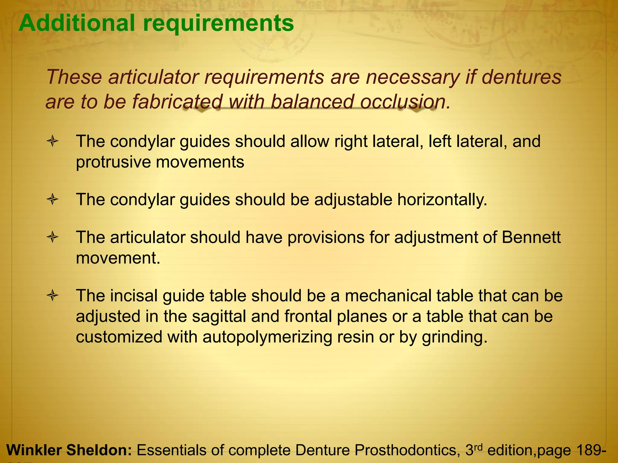 Additional requirements
These articulator requirements are necessary if dentures
are to be fabricated with balanced occlusion.
 The condylar guides should allow right lateral, left lateral, and
protrusive movements
 The condylar guides should be adjustable horizontally.
 The articulator should have provisions for adjustment of Bennett
movement.
 The incisal guide table should be a mechanical table that can be
adjusted in the sagittal and frontal planes or a table that can be
customized with autopolymerizing resin or by grinding.
Winkler Sheldon: Essentials of complete Denture Prosthodontics, 3rd edition,page 189-
 