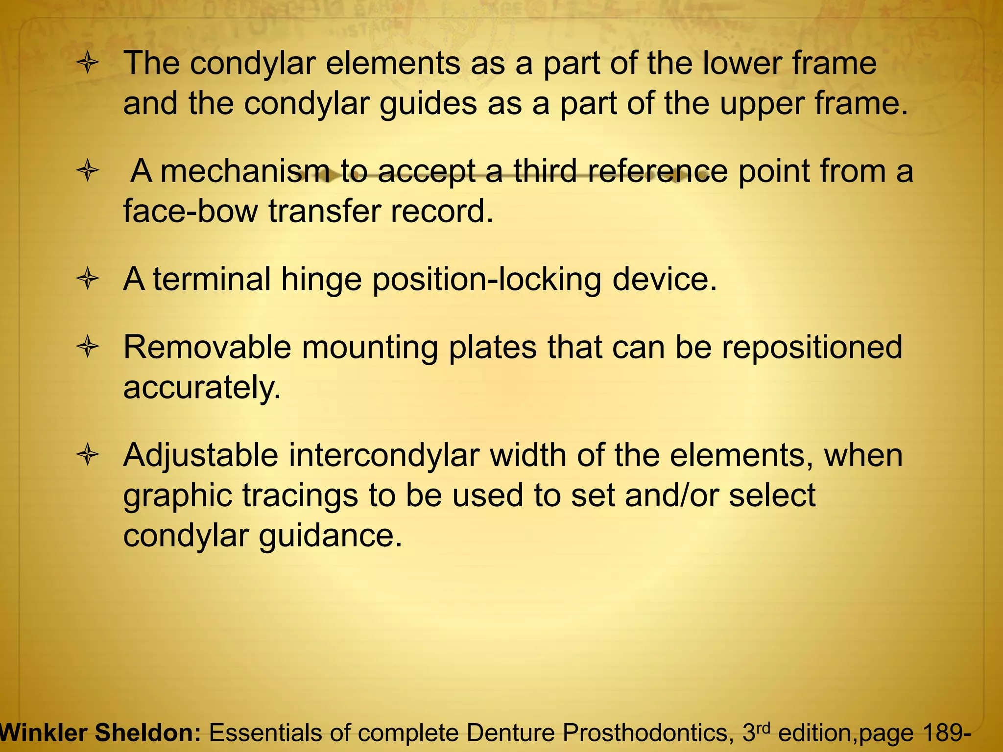  The condylar elements as a part of the lower frame
and the condylar guides as a part of the upper frame.
 A mechanism to accept a third reference point from a
face-bow transfer record.
 A terminal hinge position-locking device.
 Removable mounting plates that can be repositioned
accurately.
 Adjustable intercondylar width of the elements, when
graphic tracings to be used to set and/or select
condylar guidance.
Winkler Sheldon: Essentials of complete Denture Prosthodontics, 3rd edition,page 189-
 