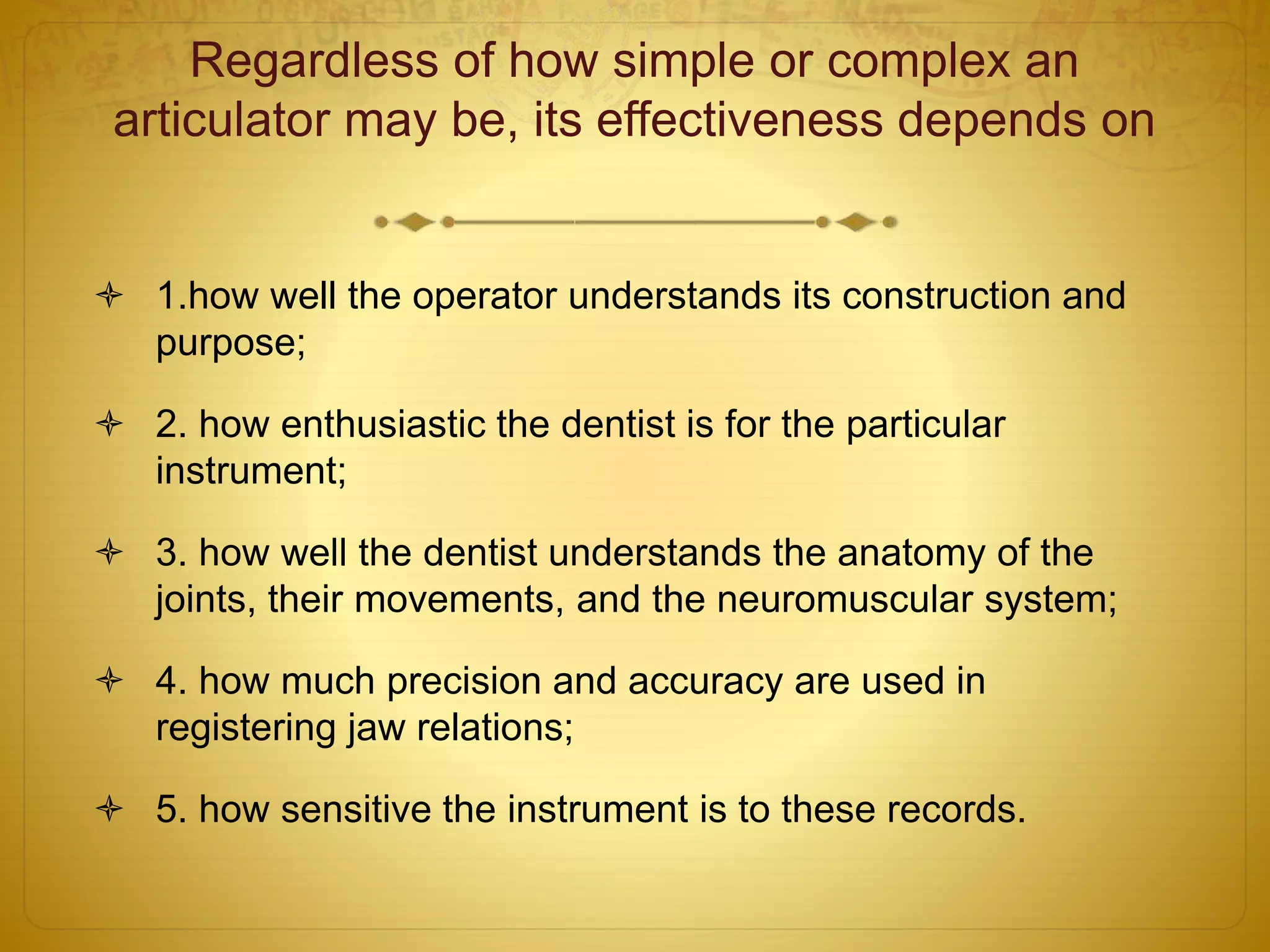 Regardless of how simple or complex an
articulator may be, its effectiveness depends on
 1.how well the operator understands its construction and
purpose;
 2. how enthusiastic the dentist is for the particular
instrument;
 3. how well the dentist understands the anatomy of the
joints, their movements, and the neuromuscular system;
 4. how much precision and accuracy are used in
registering jaw relations;
 5. how sensitive the instrument is to these records.
 