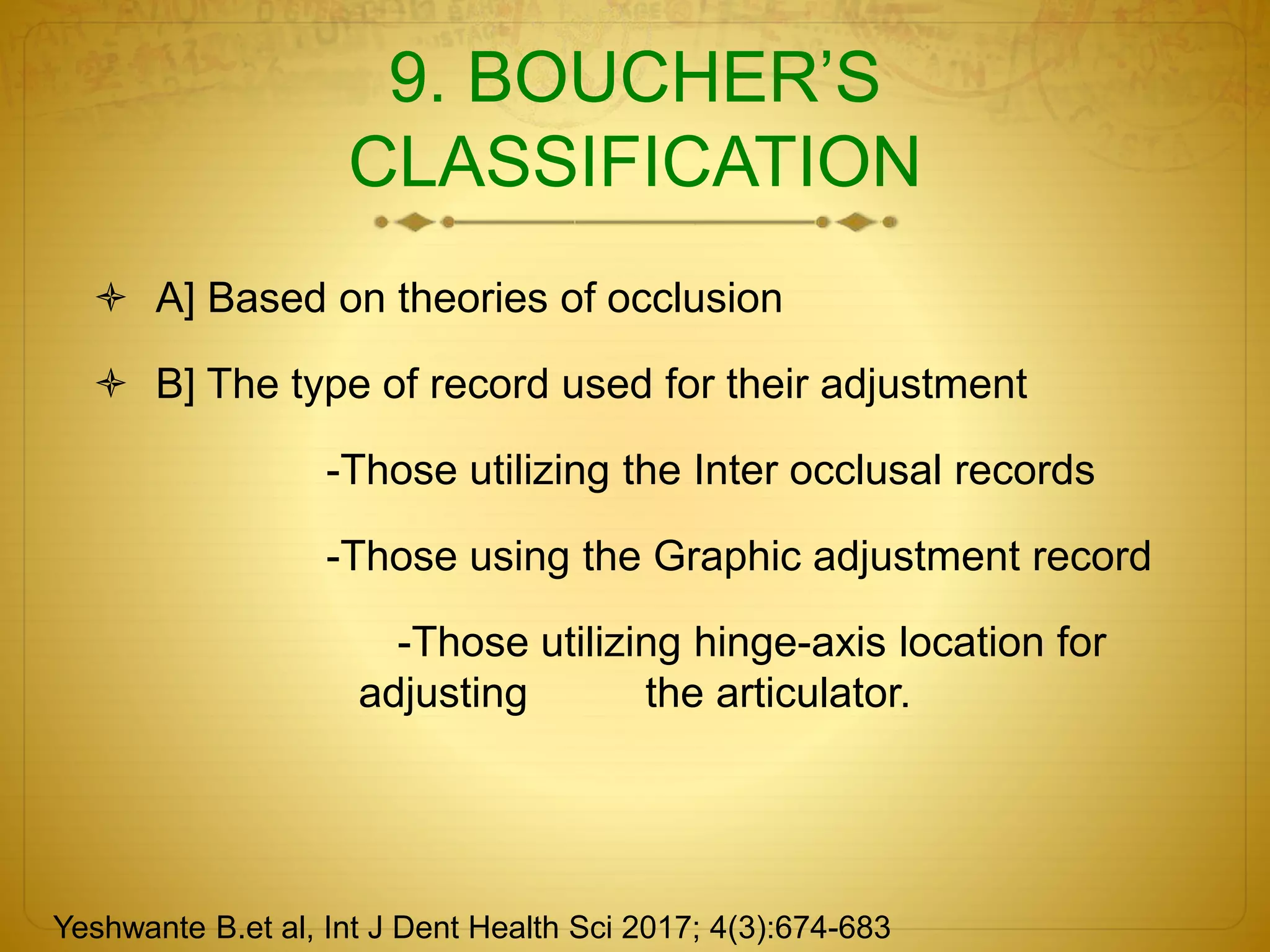 9. BOUCHER’S
CLASSIFICATION
 A] Based on theories of occlusion
 B] The type of record used for their adjustment
-Those utilizing the Inter occlusal records
-Those using the Graphic adjustment record
-Those utilizing hinge-axis location for
adjusting the articulator.
Yeshwante B.et al, Int J Dent Health Sci 2017; 4(3):674-683
 