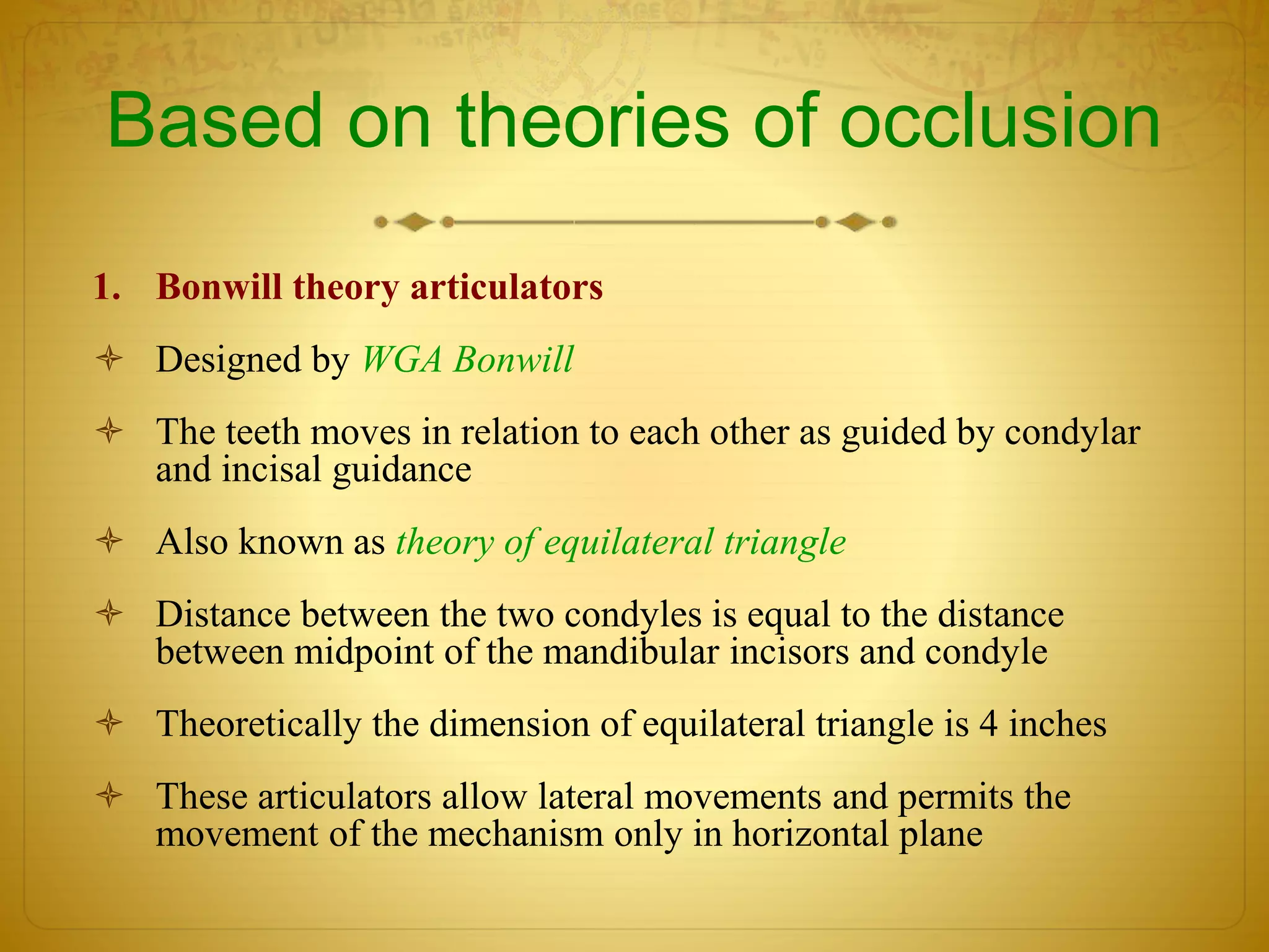 Based on theories of occlusion
1. Bonwill theory articulators
 Designed by WGA Bonwill
 The teeth moves in relation to each other as guided by condylar
and incisal guidance
 Also known as theory of equilateral triangle
 Distance between the two condyles is equal to the distance
between midpoint of the mandibular incisors and condyle
 Theoretically the dimension of equilateral triangle is 4 inches
 These articulators allow lateral movements and permits the
movement of the mechanism only in horizontal plane
 