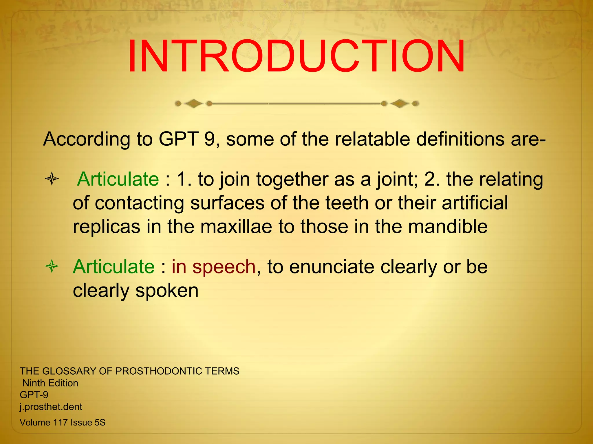 INTRODUCTION
According to GPT 9, some of the relatable definitions are-
 Articulate : 1. to join together as a joint; 2. the relating
of contacting surfaces of the teeth or their artificial
replicas in the maxillae to those in the mandible
 Articulate : in speech, to enunciate clearly or be
clearly spoken
THE GLOSSARY OF PROSTHODONTIC TERMS
Ninth Edition
GPT-9
j.prosthet.dent
Volume 117 Issue 5S
 