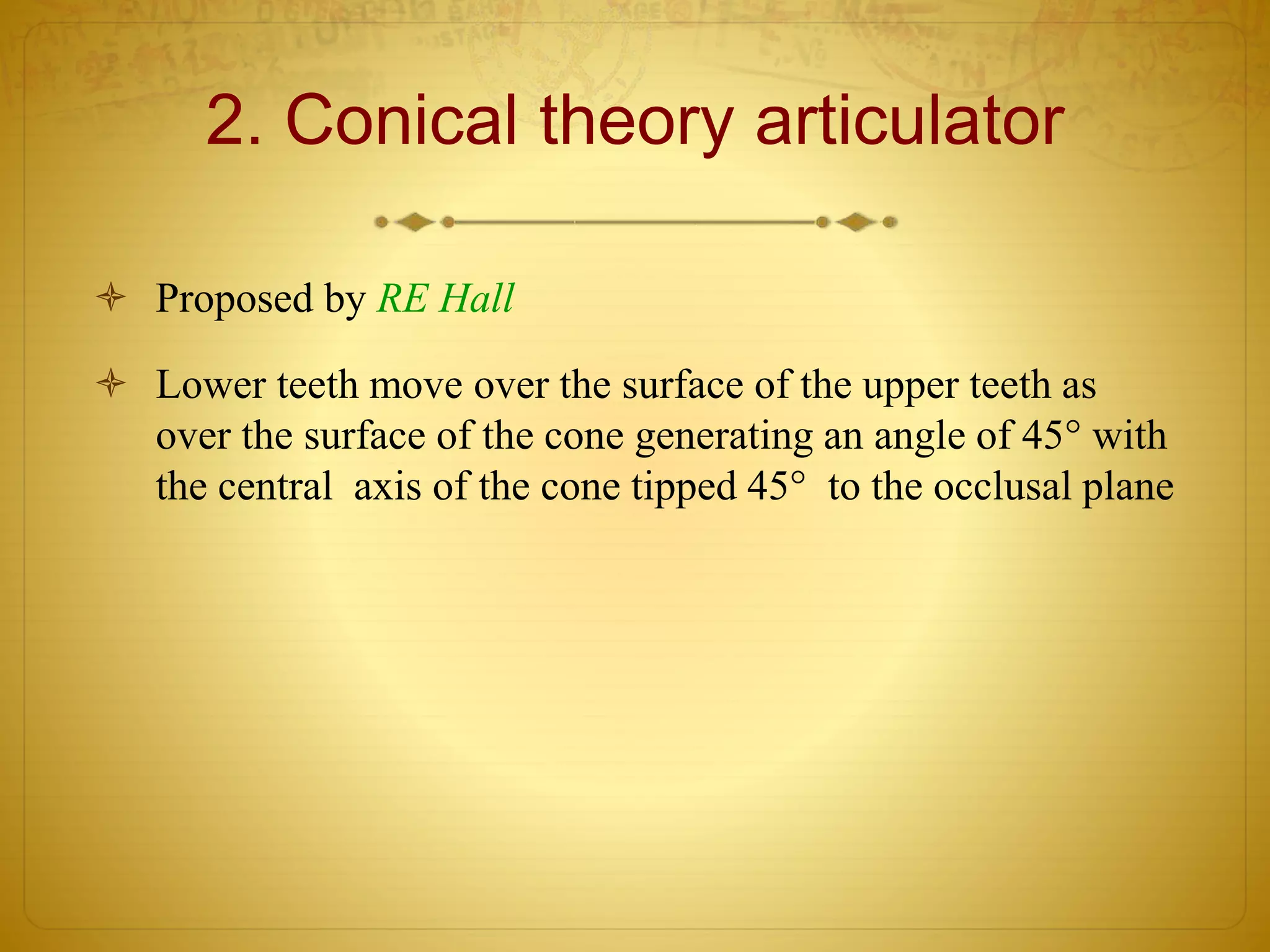 2. Conical theory articulator
 Proposed by RE Hall
 Lower teeth move over the surface of the upper teeth as
over the surface of the cone generating an angle of 45° with
the central axis of the cone tipped 45° to the occlusal plane
 