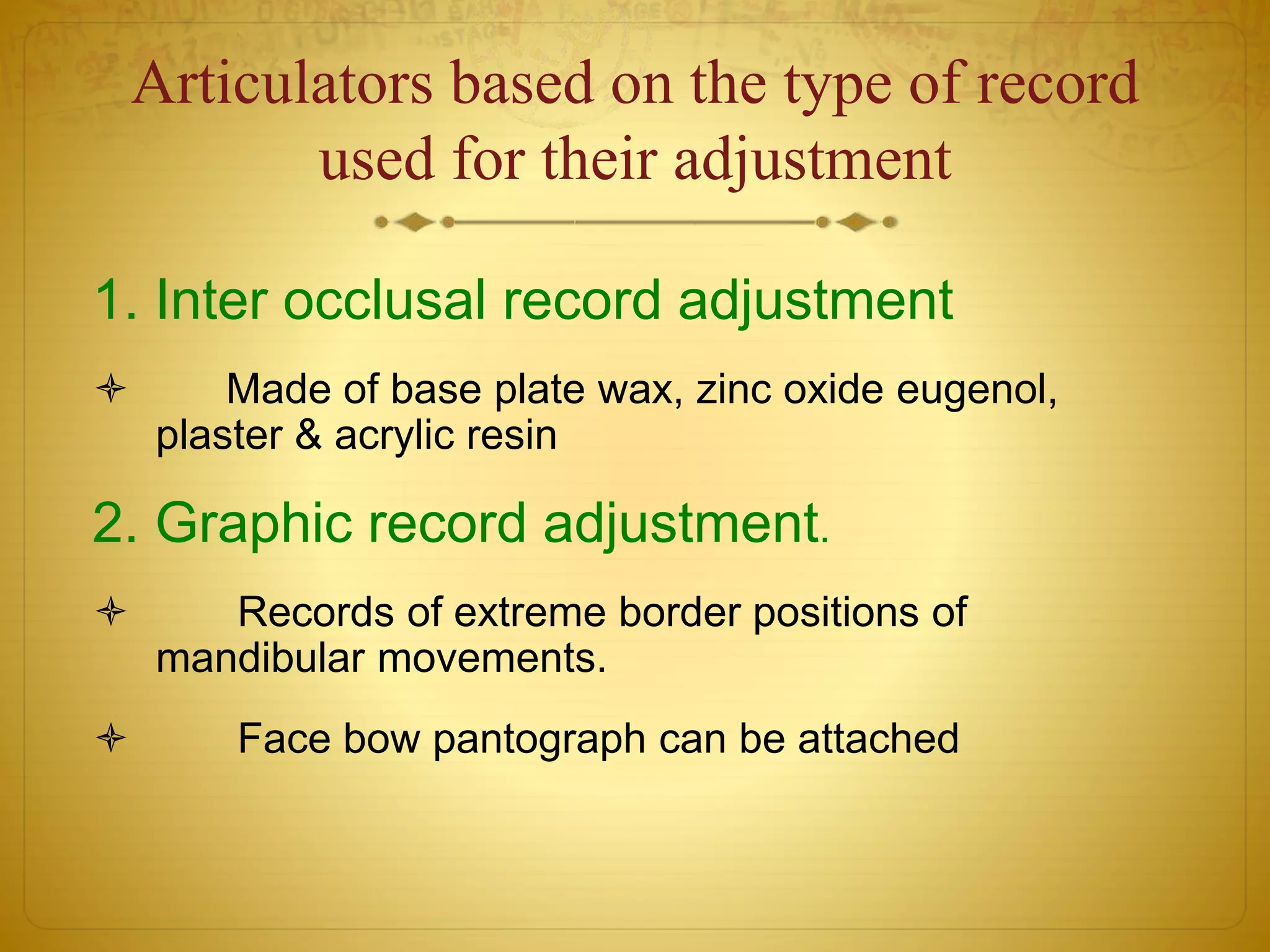 Articulators based on the type of record
used for their adjustment
1. Inter occlusal record adjustment
 Made of base plate wax, zinc oxide eugenol,
plaster & acrylic resin
2. Graphic record adjustment.
 Records of extreme border positions of
mandibular movements.
 Face bow pantograph can be attached
 