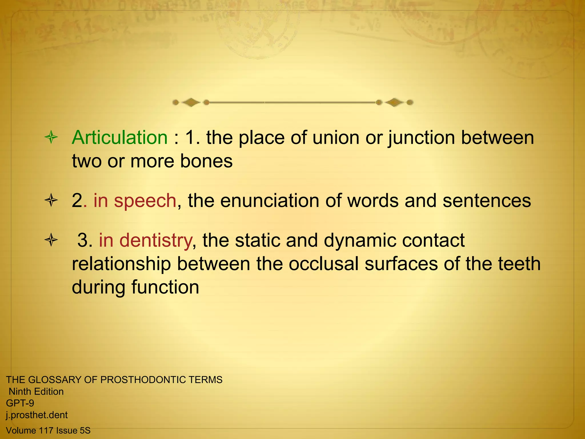  Articulation : 1. the place of union or junction between
two or more bones
 2. in speech, the enunciation of words and sentences
 3. in dentistry, the static and dynamic contact
relationship between the occlusal surfaces of the teeth
during function
THE GLOSSARY OF PROSTHODONTIC TERMS
Ninth Edition
GPT-9
j.prosthet.dent
Volume 117 Issue 5S
 