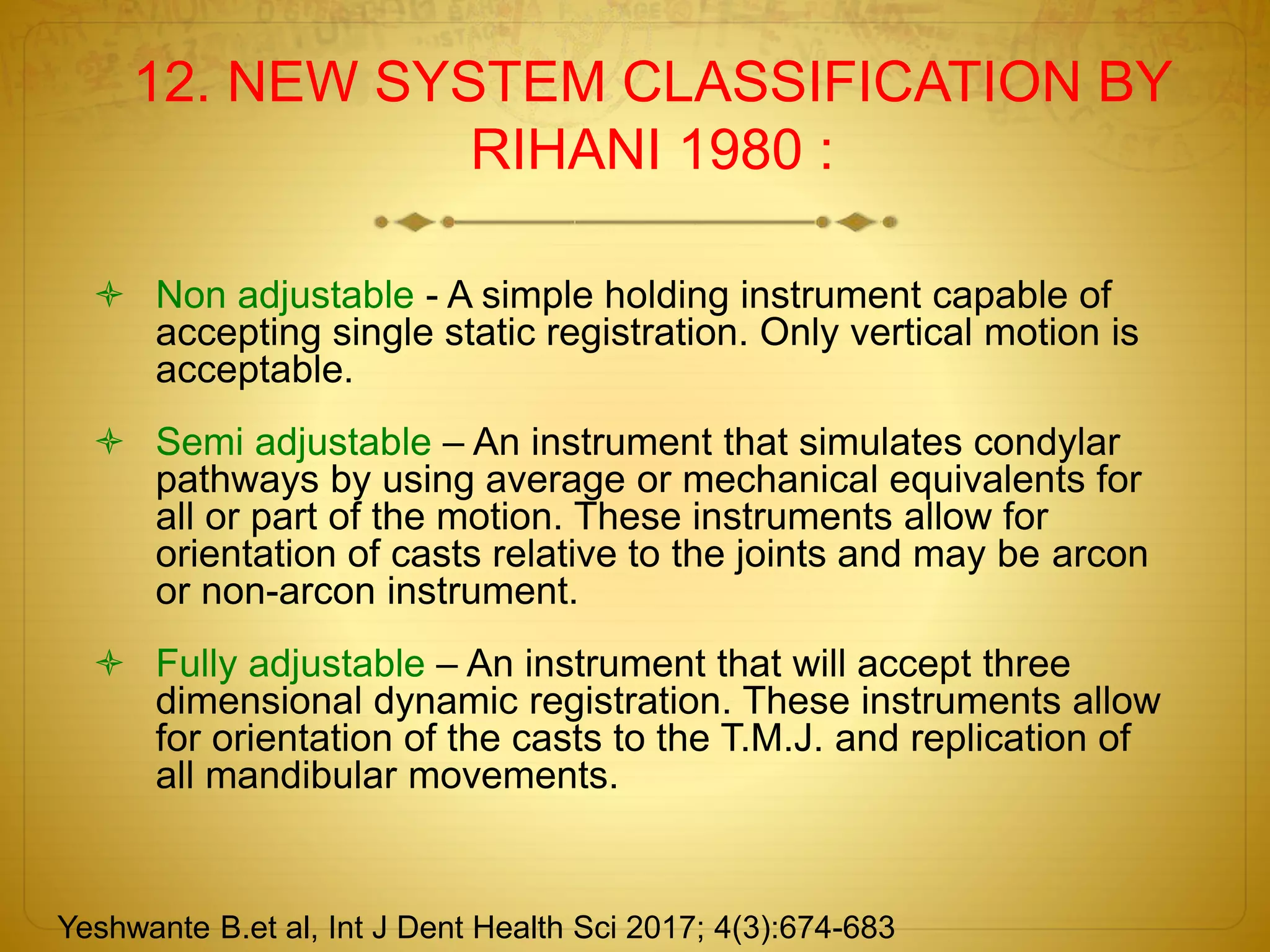 12. NEW SYSTEM CLASSIFICATION BY
RIHANI 1980 :
 Non adjustable - A simple holding instrument capable of
accepting single static registration. Only vertical motion is
acceptable.
 Semi adjustable – An instrument that simulates condylar
pathways by using average or mechanical equivalents for
all or part of the motion. These instruments allow for
orientation of casts relative to the joints and may be arcon
or non-arcon instrument.
 Fully adjustable – An instrument that will accept three
dimensional dynamic registration. These instruments allow
for orientation of the casts to the T.M.J. and replication of
all mandibular movements.
Yeshwante B.et al, Int J Dent Health Sci 2017; 4(3):674-683
 