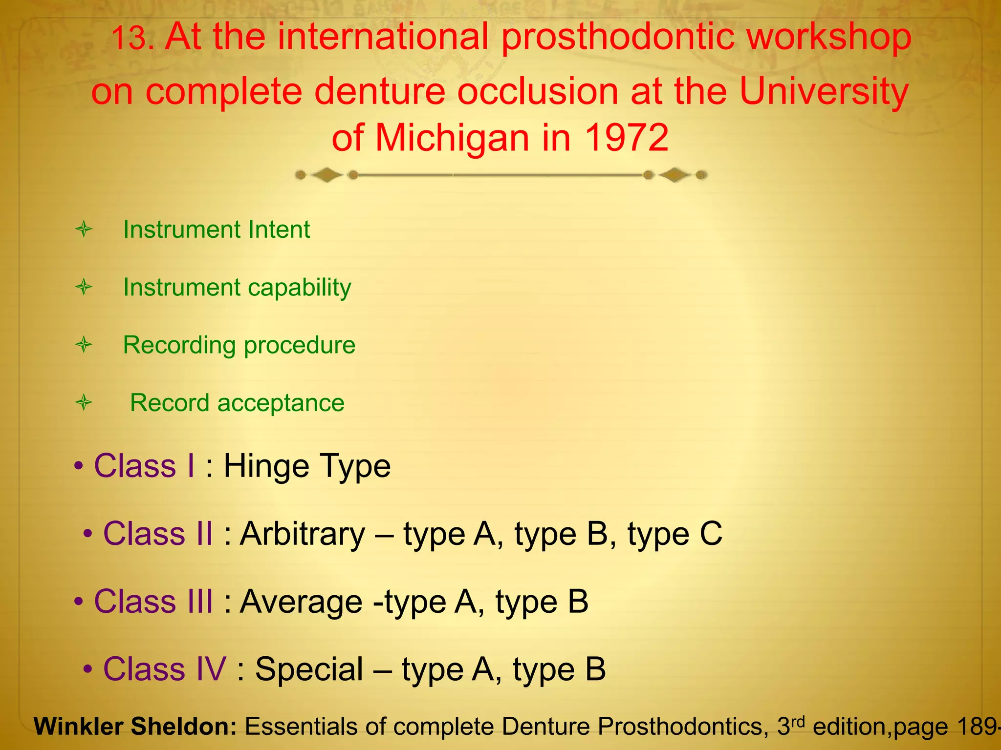 13. At the international prosthodontic workshop
on complete denture occlusion at the University
of Michigan in 1972
 Instrument Intent
 Instrument capability
 Recording procedure
 Record acceptance
• Class I : Hinge Type
• Class II : Arbitrary – type A, type B, type C
• Class III : Average -type A, type B
• Class IV : Special – type A, type B
Winkler Sheldon: Essentials of complete Denture Prosthodontics, 3rd edition,page 189-
 