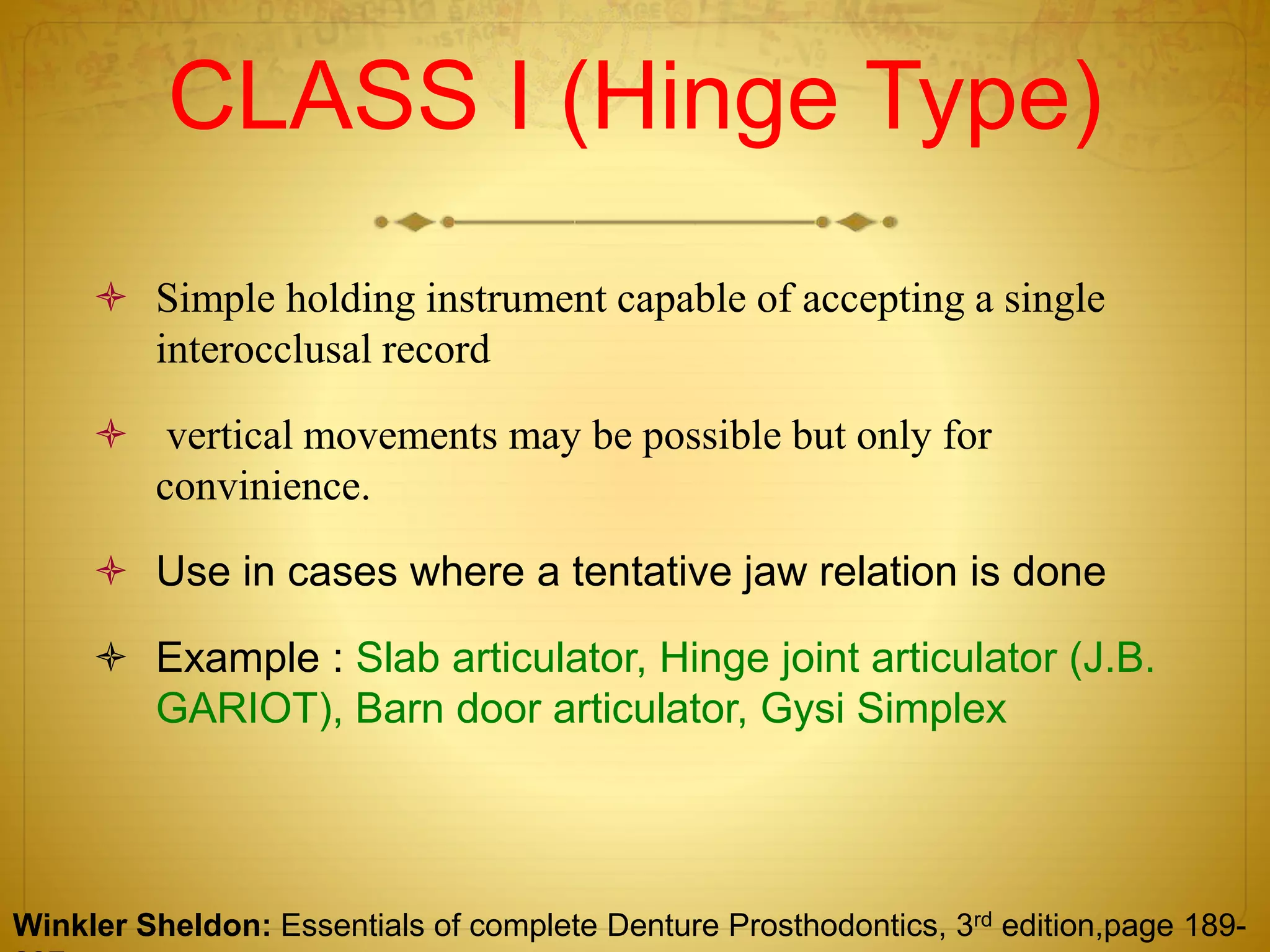 CLASS I (Hinge Type)
 Simple holding instrument capable of accepting a single
interocclusal record
 vertical movements may be possible but only for
convinience.
 Use in cases where a tentative jaw relation is done
 Example : Slab articulator, Hinge joint articulator (J.B.
GARIOT), Barn door articulator, Gysi Simplex
Winkler Sheldon: Essentials of complete Denture Prosthodontics, 3rd edition,page 189-
 