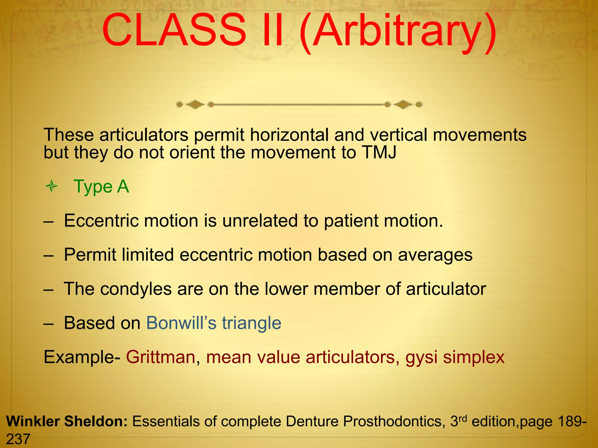 CLASS II (Arbitrary)
These articulators permit horizontal and vertical movements
but they do not orient the movement to TMJ
 Type A
– Eccentric motion is unrelated to patient motion.
– Permit limited eccentric motion based on averages
– The condyles are on the lower member of articulator
– Based on Bonwill’s triangle
Example- Grittman, mean value articulators, gysi simplex
Winkler Sheldon: Essentials of complete Denture Prosthodontics, 3rd edition,page 189-
237
 