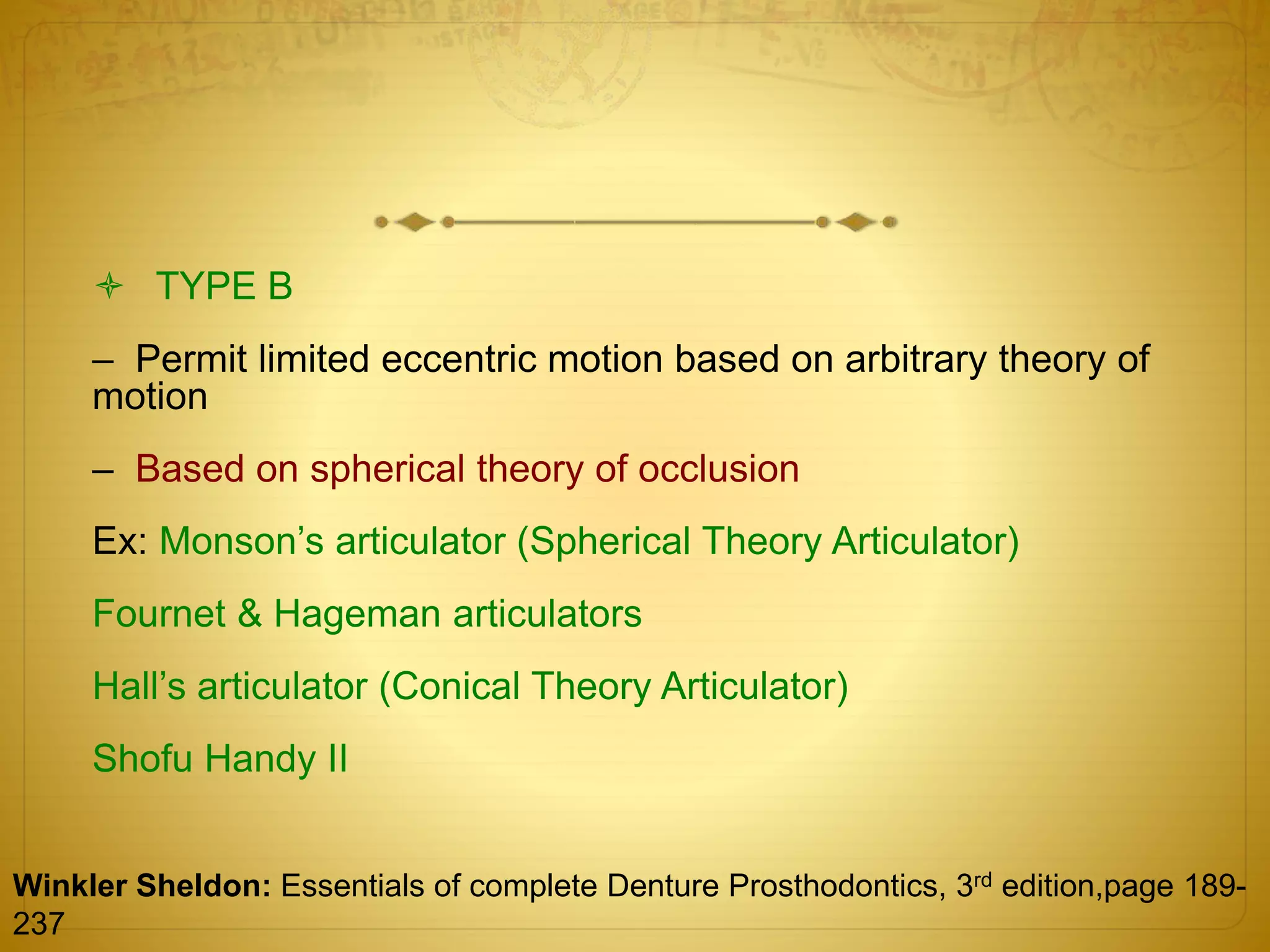  TYPE B
– Permit limited eccentric motion based on arbitrary theory of
motion
– Based on spherical theory of occlusion
Ex: Monson’s articulator (Spherical Theory Articulator)
Fournet & Hageman articulators
Hall’s articulator (Conical Theory Articulator)
Shofu Handy II
Winkler Sheldon: Essentials of complete Denture Prosthodontics, 3rd edition,page 189-
237
 