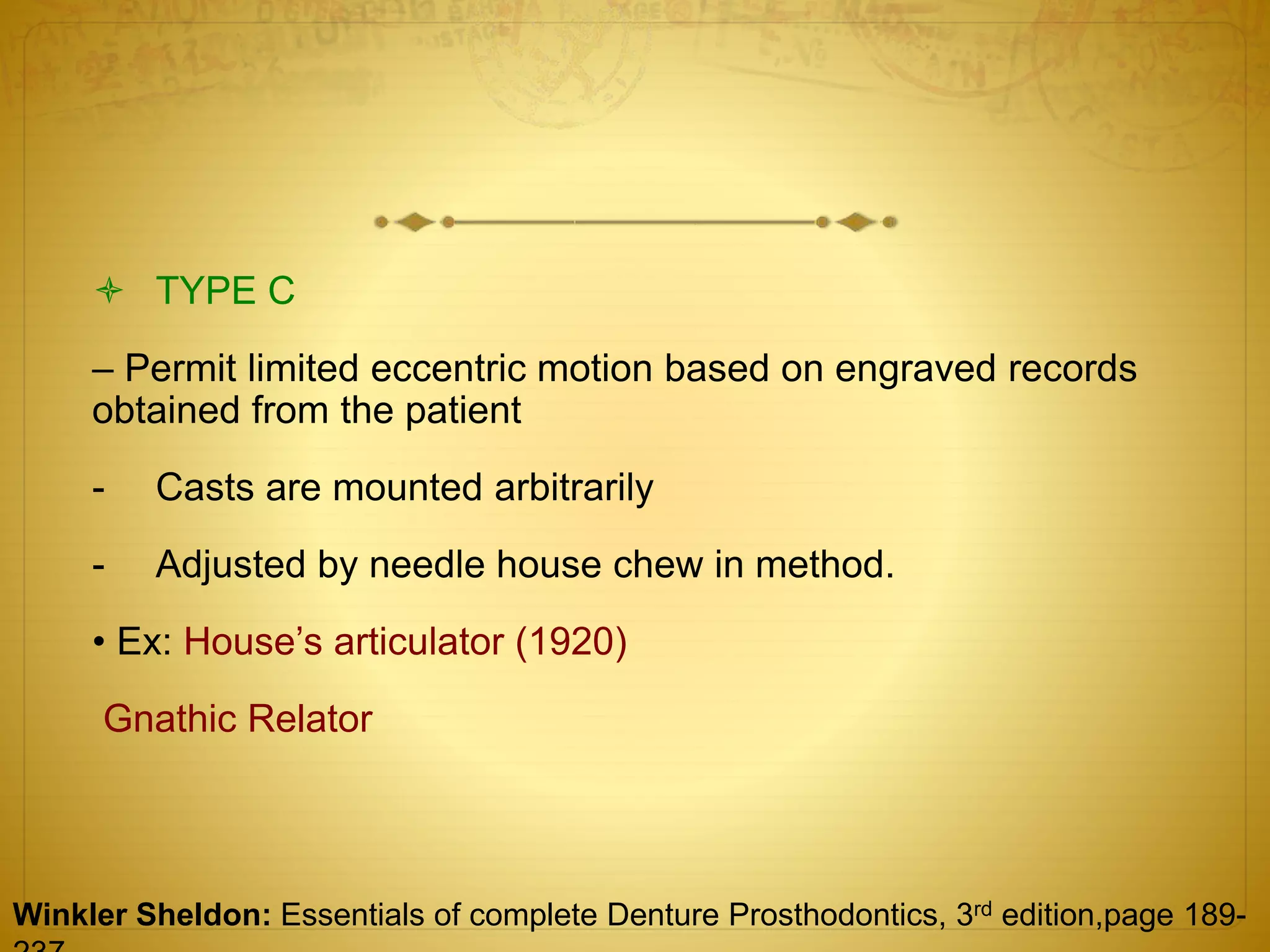  TYPE C
– Permit limited eccentric motion based on engraved records
obtained from the patient
- Casts are mounted arbitrarily
- Adjusted by needle house chew in method.
• Ex: House’s articulator (1920)
Gnathic Relator
Winkler Sheldon: Essentials of complete Denture Prosthodontics, 3rd edition,page 189-
 