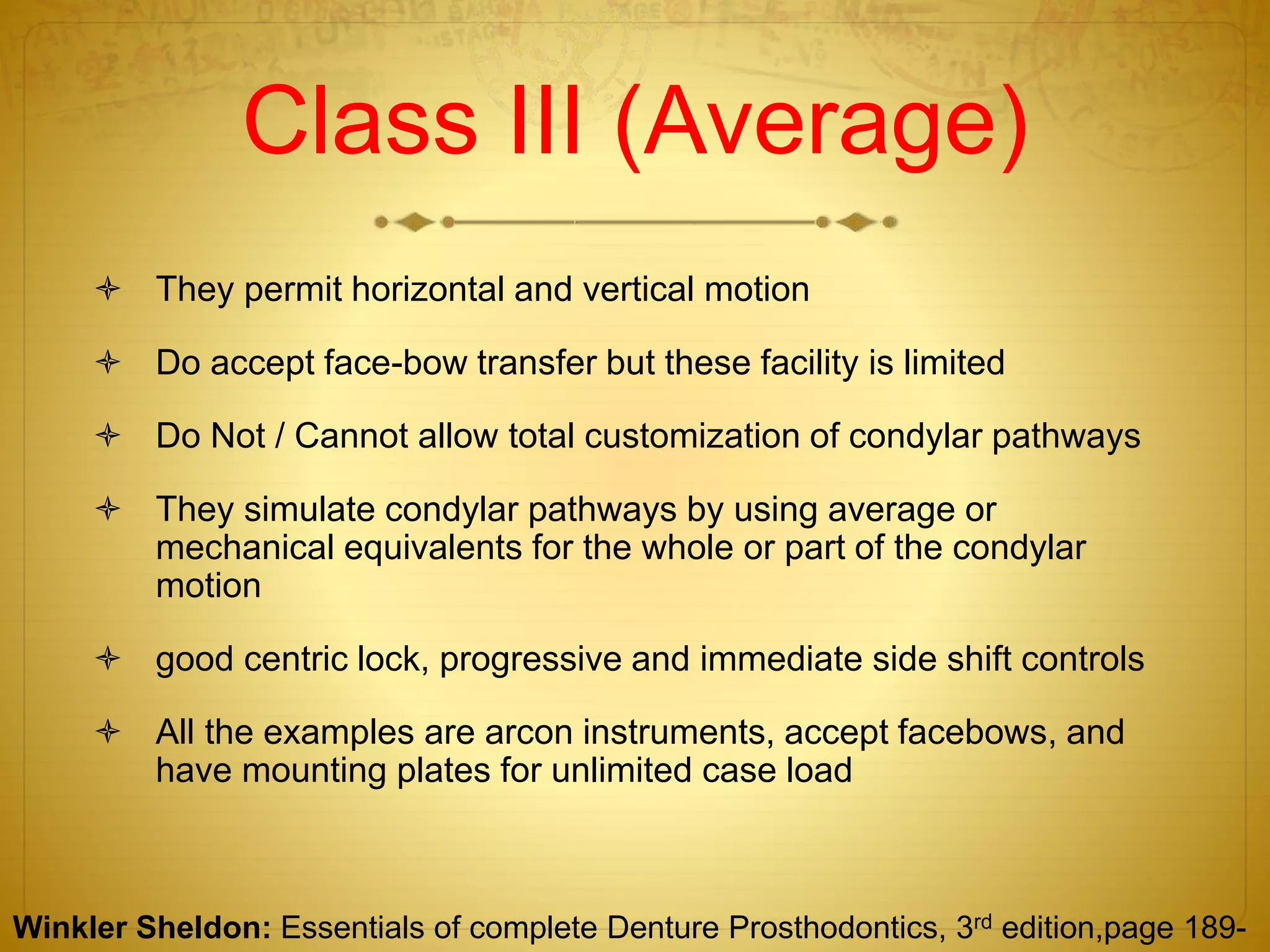 Class III (Average)
 They permit horizontal and vertical motion
 Do accept face-bow transfer but these facility is limited
 Do Not / Cannot allow total customization of condylar pathways
 They simulate condylar pathways by using average or
mechanical equivalents for the whole or part of the condylar
motion
 good centric lock, progressive and immediate side shift controls
 All the examples are arcon instruments, accept facebows, and
have mounting plates for unlimited case load
Winkler Sheldon: Essentials of complete Denture Prosthodontics, 3rd edition,page 189-
 