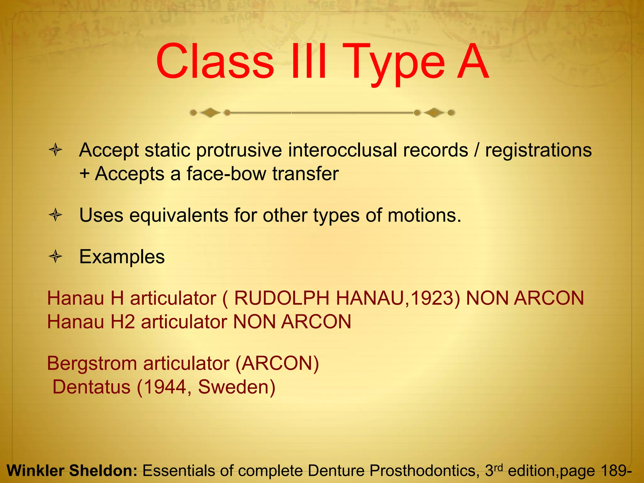 Class III Type A
 Accept static protrusive interocclusal records / registrations
+ Accepts a face-bow transfer
 Uses equivalents for other types of motions.
 Examples
Hanau H articulator ( RUDOLPH HANAU,1923) NON ARCON
Hanau H2 articulator NON ARCON
Bergstrom articulator (ARCON)
Dentatus (1944, Sweden)
Winkler Sheldon: Essentials of complete Denture Prosthodontics, 3rd edition,page 189-
 