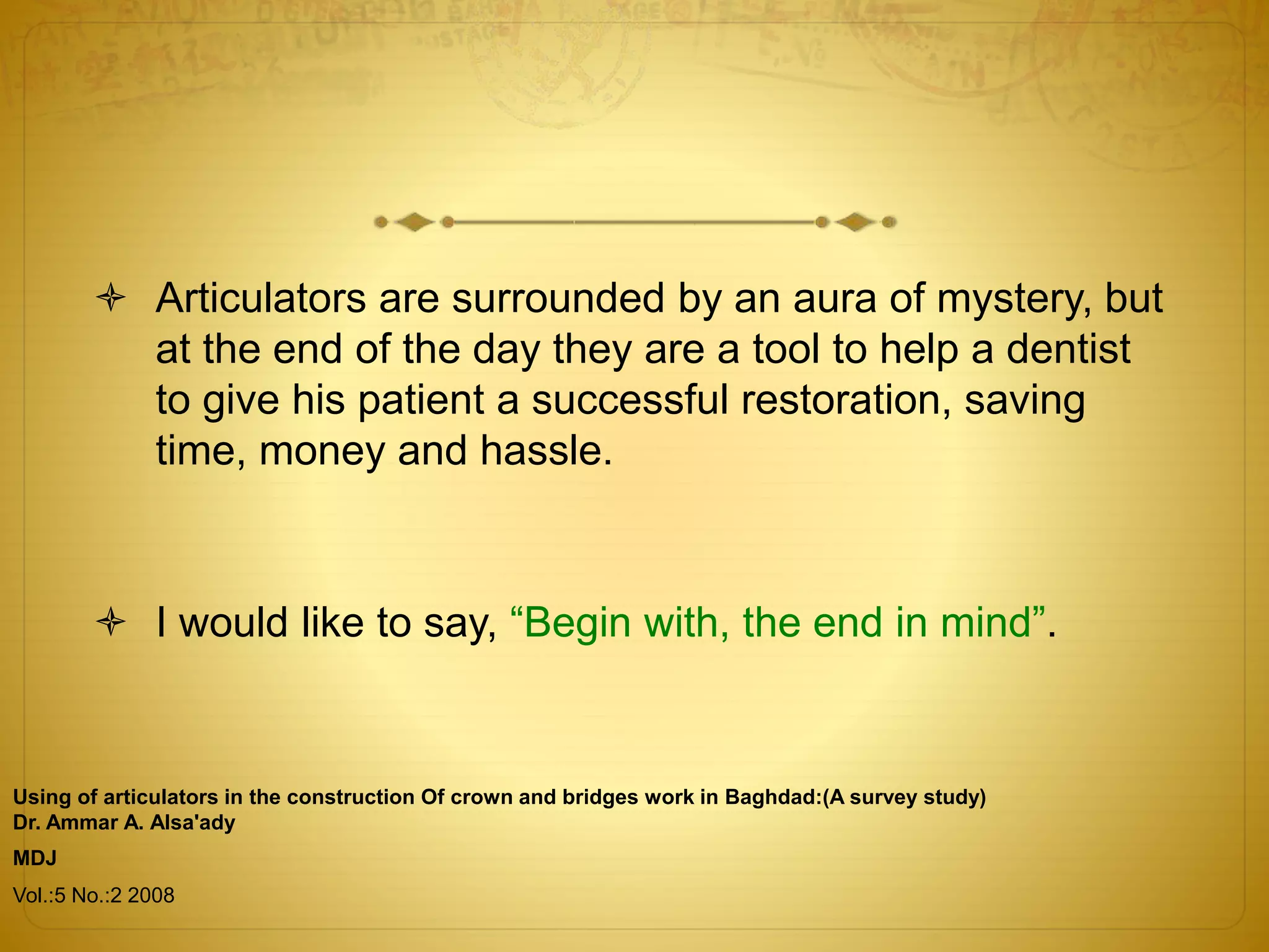  Articulators are surrounded by an aura of mystery, but
at the end of the day they are a tool to help a dentist
to give his patient a successful restoration, saving
time, money and hassle.
 I would like to say, “Begin with, the end in mind”.
Using of articulators in the construction Of crown and bridges work in Baghdad:(A survey study)
Dr. Ammar A. Alsa'ady
MDJ
Vol.:5 No.:2 2008
 