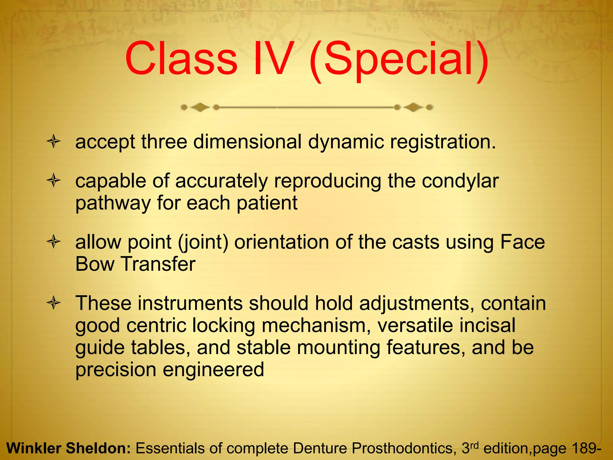 Class IV (Special)
 accept three dimensional dynamic registration.
 capable of accurately reproducing the condylar
pathway for each patient
 allow point (joint) orientation of the casts using Face
Bow Transfer
 These instruments should hold adjustments, contain
good centric locking mechanism, versatile incisal
guide tables, and stable mounting features, and be
precision engineered
Winkler Sheldon: Essentials of complete Denture Prosthodontics, 3rd edition,page 189-
 