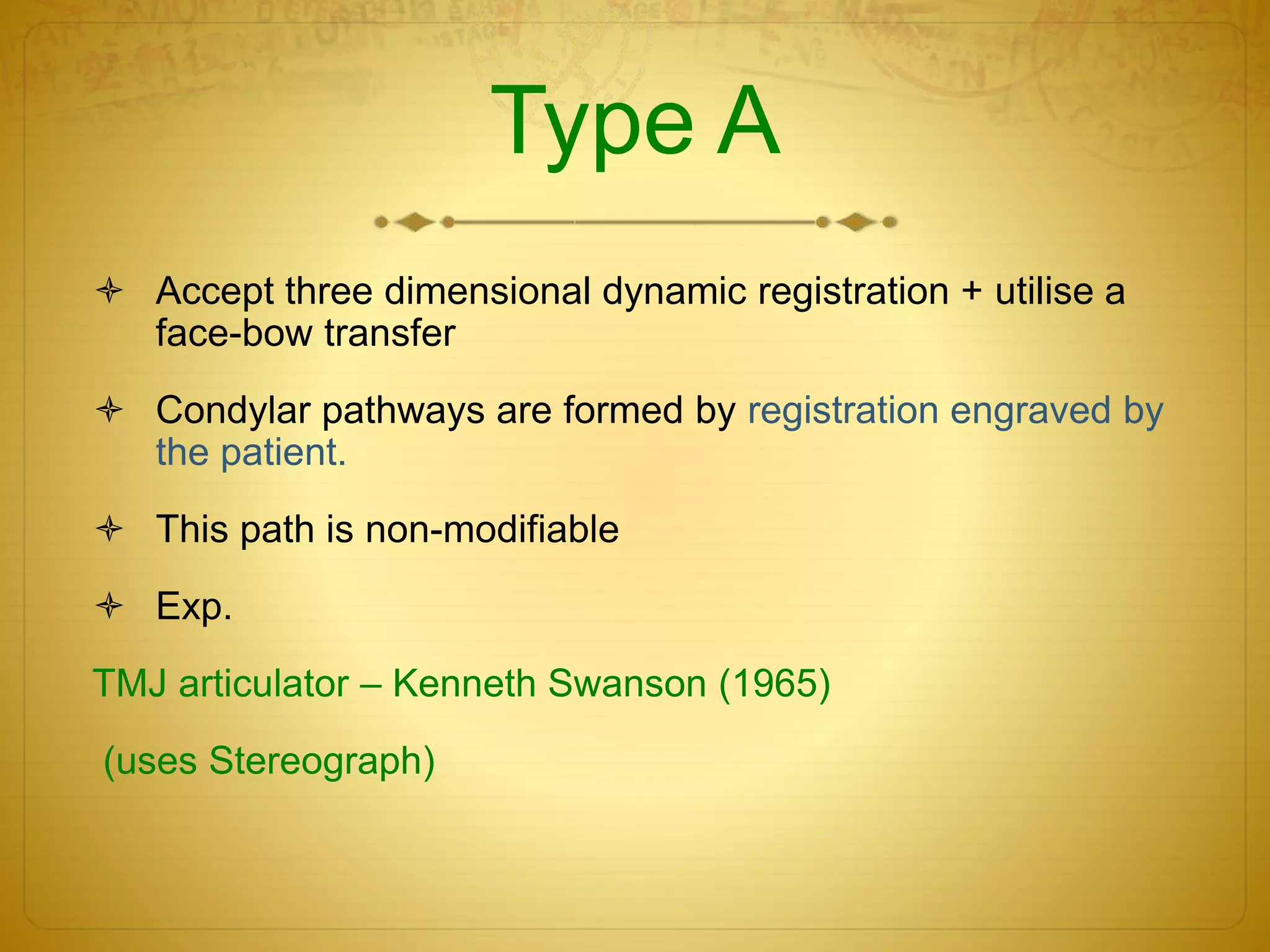 Type A
 Accept three dimensional dynamic registration + utilise a
face-bow transfer
 Condylar pathways are formed by registration engraved by
the patient.
 This path is non-modifiable
 Exp.
TMJ articulator – Kenneth Swanson (1965)
(uses Stereograph)
 