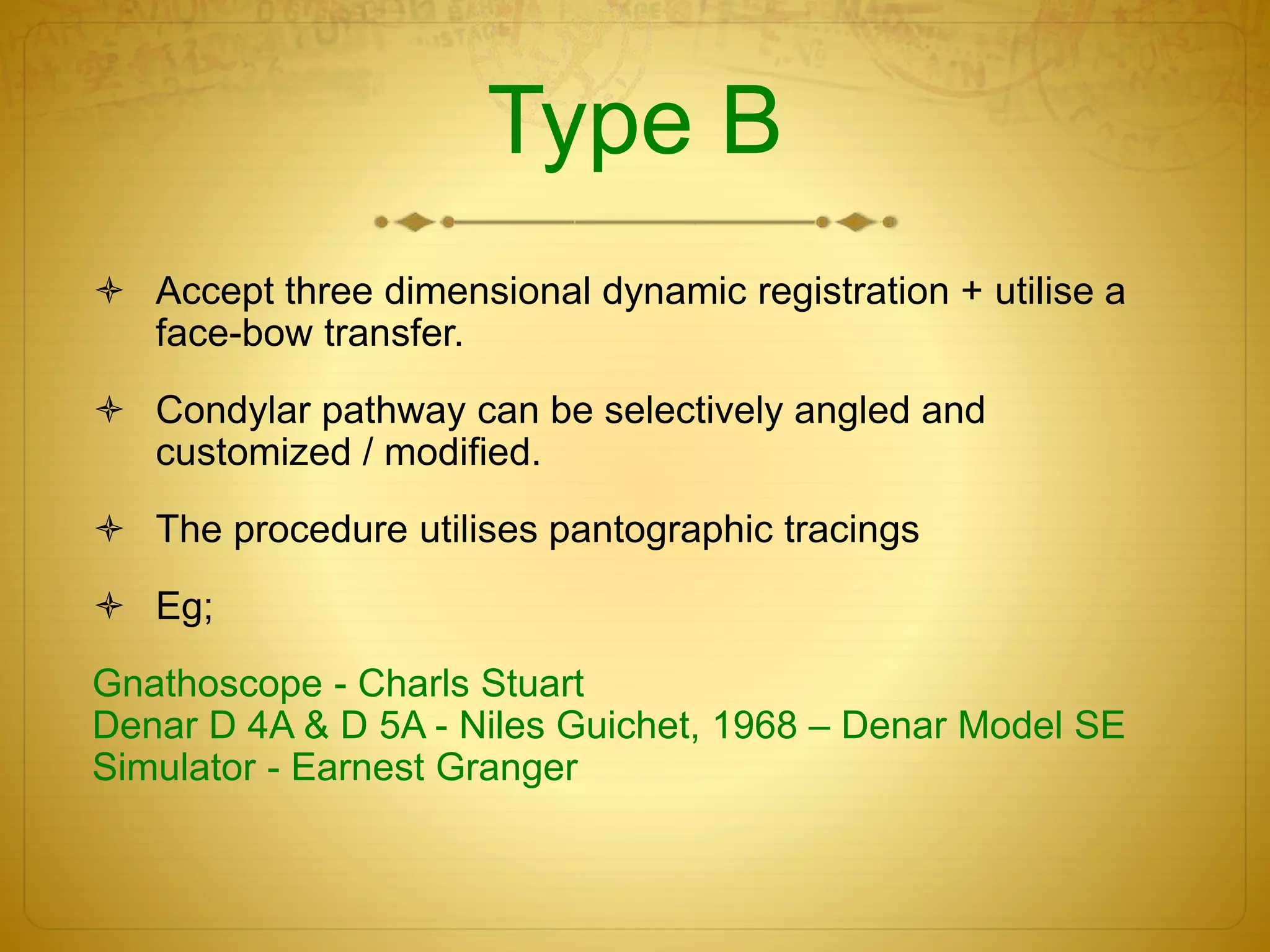 Type B
 Accept three dimensional dynamic registration + utilise a
face-bow transfer.
 Condylar pathway can be selectively angled and
customized / modified.
 The procedure utilises pantographic tracings
 Eg;
Gnathoscope - Charls Stuart
Denar D 4A & D 5A - Niles Guichet, 1968 – Denar Model SE
Simulator - Earnest Granger
 