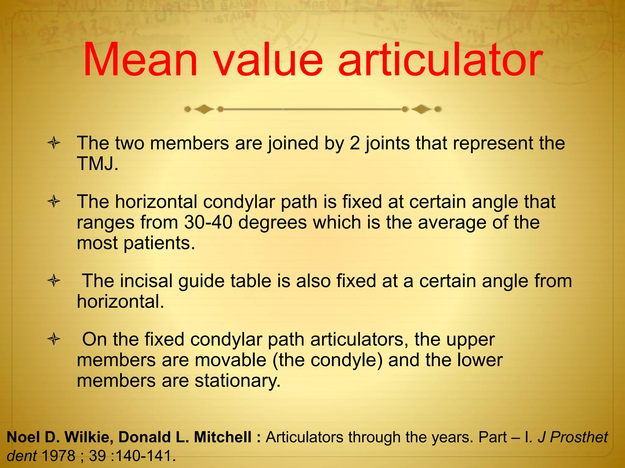 Mean value articulator
 The two members are joined by 2 joints that represent the
TMJ.
 The horizontal condylar path is fixed at certain angle that
ranges from 30-40 degrees which is the average of the
most patients.
 The incisal guide table is also fixed at a certain angle from
horizontal.
 On the fixed condylar path articulators, the upper
members are movable (the condyle) and the lower
members are stationary.
Noel D. Wilkie, Donald L. Mitchell : Articulators through the years. Part – I. J Prosthet
dent 1978 ; 39 :140-141.
 