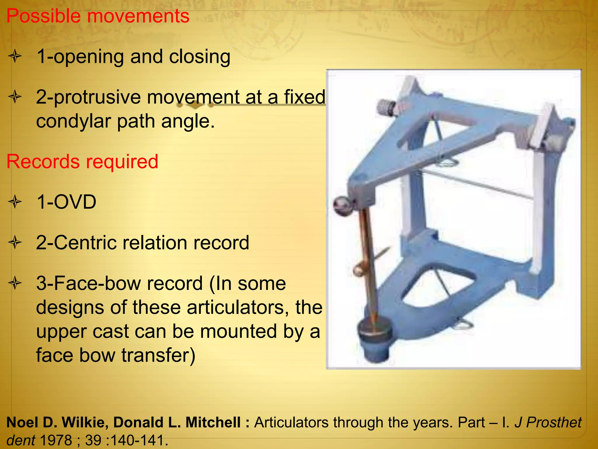 Possible movements
 1-opening and closing
 2-protrusive movement at a fixed
condylar path angle.
Records required
 1-OVD
 2-Centric relation record
 3-Face-bow record (In some
designs of these articulators, the
upper cast can be mounted by a
face bow transfer)
Noel D. Wilkie, Donald L. Mitchell : Articulators through the years. Part – I. J Prosthet
dent 1978 ; 39 :140-141.
 