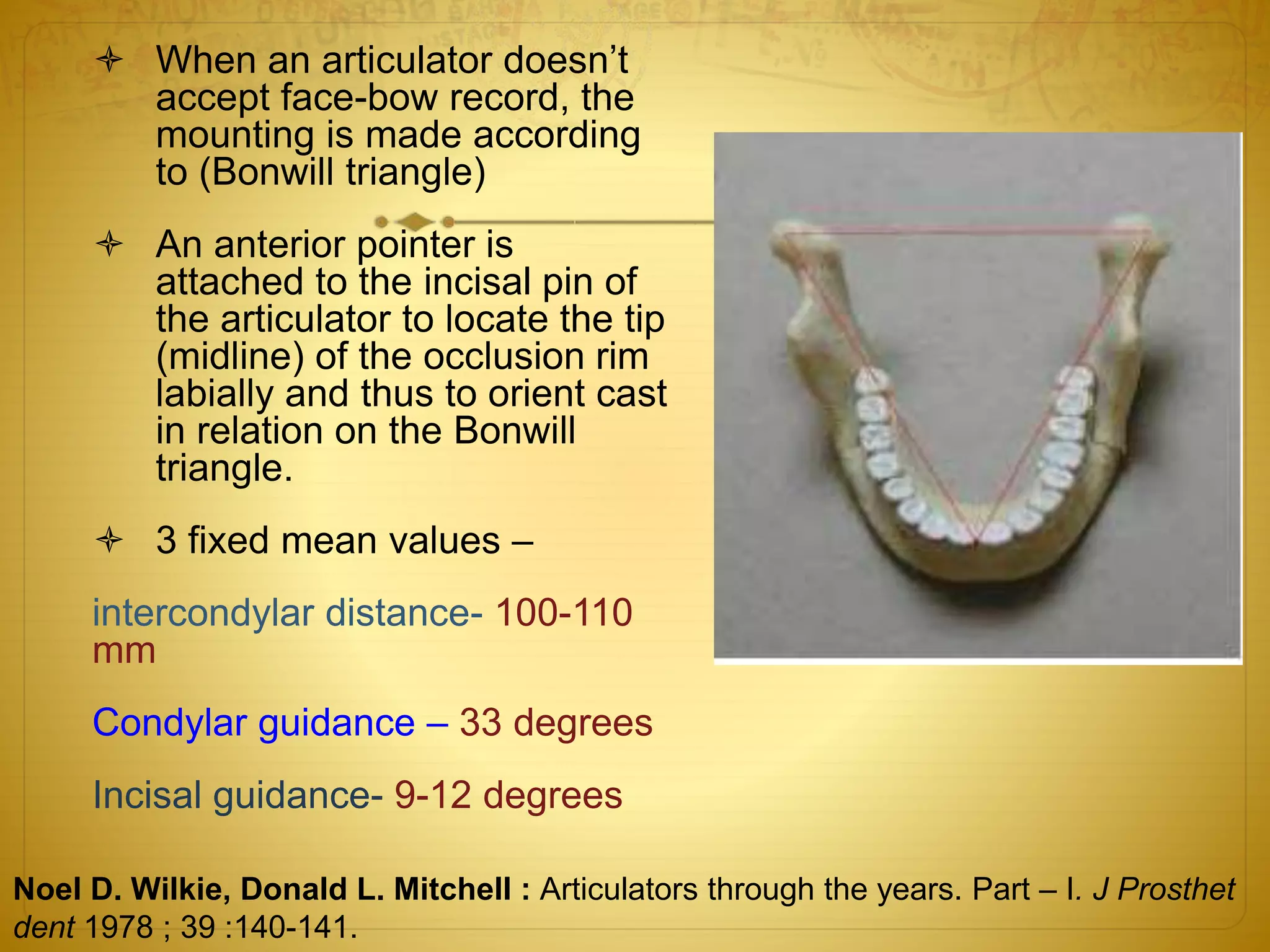  When an articulator doesn’t
accept face-bow record, the
mounting is made according
to (Bonwill triangle)
 An anterior pointer is
attached to the incisal pin of
the articulator to locate the tip
(midline) of the occlusion rim
labially and thus to orient cast
in relation on the Bonwill
triangle.
 3 fixed mean values –
intercondylar distance- 100-110
mm
Condylar guidance – 33 degrees
Incisal guidance- 9-12 degrees
Noel D. Wilkie, Donald L. Mitchell : Articulators through the years. Part – I. J Prosthet
dent 1978 ; 39 :140-141.
 