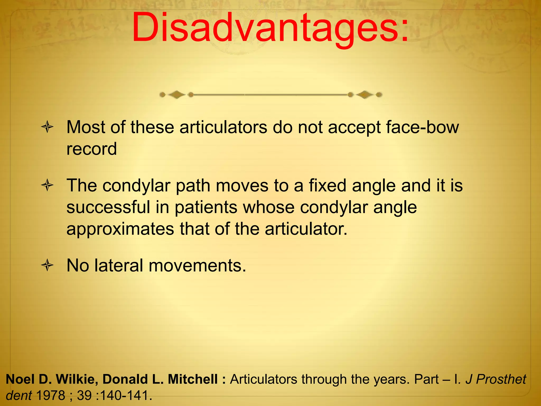 Disadvantages:
 Most of these articulators do not accept face-bow
record
 The condylar path moves to a fixed angle and it is
successful in patients whose condylar angle
approximates that of the articulator.
 No lateral movements.
Noel D. Wilkie, Donald L. Mitchell : Articulators through the years. Part – I. J Prosthet
dent 1978 ; 39 :140-141.
 